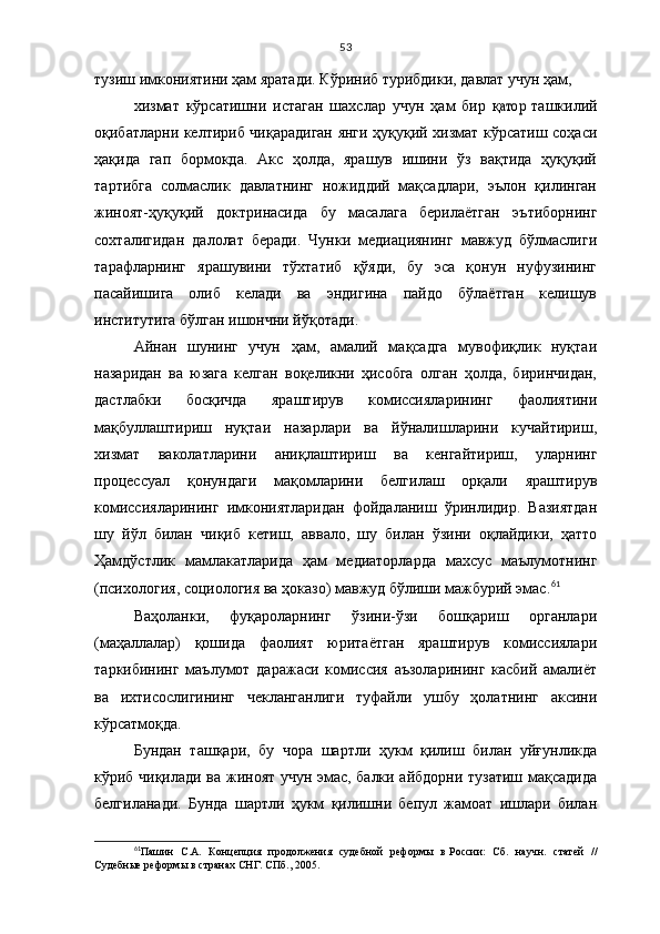 53
тузиш имкониятини ҳам яратади. Кўриниб турибдики, давлат учун ҳам, 
хизмат   кўрсатишни   истаган   шахслар   учун   ҳ ам   бир   қатор   таш килий
оқибатларни келтириб чиқарадиган янги ҳуқуқий хизмат кўрсатиш соҳаси
ҳақида   гап   бормокда.   Акс   ҳолда,   ярашув   ишини   ўз   вақтида   ҳуқуқий
тартибга   солмаслик   давлатнинг   ножиддий   мақсадлари,   эълон   қилинган
жиноят-ҳуқуқий   доктри насида   бу   масалага   берилаётган   эътиборнинг
сохталигидан   далолат   беради.   Чунки   медиациянинг   мавжуд   бўлмаслиги
тарафларнинг   ярашувини   тўхтатиб   қўяди,   бу   эса   қонун   нуфузининг
пасайишига   олиб   келади   ва   эндигина   пайдо   бўлаётган   келишув
институтига бўлган ишончни йўқотади. 
Айнан   шунинг   учун   ҳам,   амалий   мақсадга   мувофиқлик   нуқтаи
назаридан   ва   юзага   келган   воқеликни   ҳисобга   олган   ҳолда,   биринчидан,
дастлабки   босқичда   яраштирув   комиссияларининг   фаолиятини
мақбуллаштириш   нуқтаи   назарлари   ва   йўналишларини   кучайтириш,
хизмат   ваколатларини   аниқлаштириш   ва   кенгайтириш,   уларнинг
процессуал   қонундаги   мақомларини   белгилаш   орқали   яраштирув
комиссияларининг   имкониятларидан   фойдаланиш   ўринлидир.   Вазиятдан
шу   йўл   билан   чиқиб   кетиш,   аввало,   шу   билан   ўзини   оқлайдики,   ҳатто
Ҳамдўстлик   мамлакатларида   ҳам   медиаторларда   махсус   маълумотнинг
(пси хология, социология ва ҳоказо) мавжуд бўлиши мажбурий эмас. 61
 
Ваҳоланки,   фуқароларнинг   ўзини-ўзи   бошқариш   органлари
(маҳаллалар)   қошида   фаолият   юритаётган   яраштирув   комиссиялари
таркибининг   маълумот   даражаси   комиссия   аъзоларининг   касбий   амалиёт
ва   ихтисослигининг   чекланганлиги   туфайли   ушбу   ҳолатнинг   аксини
кўрсатмоқда. 
Бундан   ташқари,   бу   чора   шартли   ҳукм   қилиш   билан   уйғунликда
кўриб чиқилади ва жиноят учун эмас, балки айбдорни тузатиш мақсадида
белгиланади.   Бунда   шартли   ҳукм   қилишни   бепул   жамоат   ишлари   билан
61
Пашин   С.А.   Концепция   продолжения   судебной   реформы   в   России:   Сб.   научн.   статей   //
Судебные реформы в   странах СНГ. СПб., 2005. 