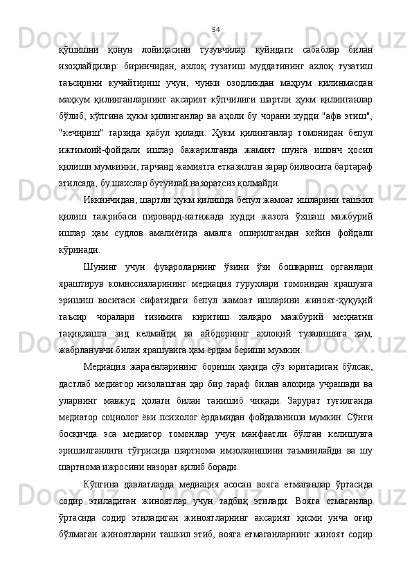 54
қўшишни   қонун   лойиҳасини   тузувчилар   қуйидаги   сабаблар   билан
изоҳлайди лар:   биринчидан,   ахлоқ   тузатиш   муддатининг   ахлоқ   тузатиш
таъсирини   кучайтириш   учун,   чунки   озодликдан   маҳрум   қилинмасдан
маҳкум   қилинганларнинг   аксарият   кўпчи лиги   шартли   ҳукм   қилинганлар
бўлиб,   кўпгина   ҳукм   қилинганлар   ва   аҳоли   бу   чорани   худди   "афв   этиш",
"кечириш"   тарзида   қабул   қилади.   Ҳукм   қилинганлар   томонидан   бепул
ижтимоий-фойдали   ишлар   бажарилганда   жамият   шунга   ишонч   ҳосил
қилиши мумкинки, гарчанд жамиятга етказилган зарар билвосита бартараф
этилсада, бу шахслар бутунлай назоратсиз қолмайди. 
Иккинчидан, шартли ҳукм қилишда бепул жамоат ишларини ташкил
қилиш   тажрибаси   пировард-натижада   худди   жазога   ўхшаш   мажбурий
ишлар   ҳам   судлов   амалиётида   амалга   оширилгандан   кейин   фойдали
кўринади. 
Шунинг   учун   фуқароларнинг   ўзини   ўзи   бошқариш   органлари
яраштирув   комиссияларининг   медиация   гурухлари   томонидан   ярашувга
эришиш   воситаси   сифатидаги   бепул   жамоат   ишларини   жиноят-ҳуқуқий
таъсир   чоралари   тизимига   киритиш   халқаро   мажбурий   меҳнатни
тақиқлашга   зид   келмайди   ва   айбдорнинг   ахлоқий   тузалишига   ҳам,
жабрланувчи билан ярашувига ҳам ёрдам бериши мумкин. 
Медиация   жараёнларининг   бориши   ҳақида   сўз   юритадиган   бўлсак,
дастлаб   медиатор   низолашган   ҳар   бир   тараф   билан   алоҳида   учрашади   ва
уларнинг   мавжуд   ҳолати   билан   танишиб   чиқади.   Зарурат   туғилганда
медиатор социолог ёки психолог ёрдамидан фойдаланиши мумкин. Сўнги
босқичда   эса   медиатор   томонлар   учун   манфаатли   бўлган   келишувга
эришилганлиги   тўғрисида   шартнома   имзоланишини   таъминлайди   ва   шу
шартнома ижросини назорат қилиб боради. 
Кўпгина   давлатларда   медиация   асосан   вояга   етмаганлар   ўртасида
содир   этиладиган   жиноятлар   учун   тадбиқ   этилади.   Вояга   етмаганлар
ўртасида   содир   этиладиган   жиноятларнинг   аксарият   қисми   унча   оғир
бўлмаган   жиноятларни   ташкил   этиб,   вояга   етмаганларнинг   жиноят   содир 