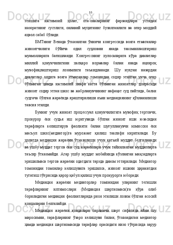 55
этишига   ижтимоий   ҳолат,   ота-оналарнинг   фарзандлари   устидан
назоратнинг   сустлиги,   оилавий   муҳитнинг   бузилганлиги   ва   оғир   моддий
аҳвол сабаб бўлади. 
БМТнинг   Венада   ўтказилган   ўнинчи   конгрессида   вояга   етмаганлар
жиноятчилиги   бўйича   одил   судловни   янада   такомиллаштириш
муамолларига   бағишланди.   Конгресснинг   хулосаларига   кўра   давлатлар
миллий   қонунчилигини   халқаро   нормалар   билан   янада   яқинроқ
мувофиқлаштириш   лозимлиги   таъкидланади.   Шу   нуқтаи   назардан
давлатлар   олдига   вояга   етмаганлар   томонидан   содир   этилган   унча   оғир
бўлмаган   ҳамда   ижтимоий   хавфи   катта   бўлмаган   жиноятлар   доирасида
жиноят содир этган шахс ва жабрланувчининг нафақат суд пайтида, балки
судгача бўлган жараёнда яраштирилиши яъни медиациянинг қўлланилиши
тавсия этилди. 
Бунинг   учун   жиноят   процессуал   қонунчилигига   мувофиқ   терговчи,
прокурор   ёки   судья   иш   юритувида   бўлган   жиноят   иши   юзасидан
тарафларга   келиштирув   фаолияти   билан   шуғулланувчи   комиссия   ёки
масъул   шахс(медиатор)га   мурожаат   қилиш   таклифи   киритилади.   Бу
ҳолатда   медиация   жараёни   ўтказилиши   учун   қатъий   муддат   белгиланади
ва ушбу муддат тергов ёки суд жараёнлари учун тайинланган муддатларга
таъсир   ўтказмайди.   Агар   ушбу   муддат   мобайнида   кўзланган   мақсадларга
эришилмаса тергов жараёни одатдаги  тарзда давом эттирилади. Медиатор
томонидан   томонлар   келишувига   эришилса,   жиноят   ишини   ҳаракатдан
тугатиш тўғрисида қарор қабул қилиш учун прокурорга юборади.
Медиация   жараёни   медиаторлар   томонидан   уларнинг   тегишли
тарафларнинг   илтимослари   (Медиация   шартномаси)га   кўра   олиб
бориладиган медиация фаолиятларида риоя этилиши лозим бўлган асосий
қоидаларни белгилайди.
Медиация   жараёни   қоидалари   бирламчи   шарт   сифатида   айни   шу
маросимни,   тарафларнинг   ўзаро   келишуви   билан,   ўтказадиган   медиатор
ҳамда   медиация   шартномасида   тарафлар   орасидаги   низо   тўғрисида   зарур 