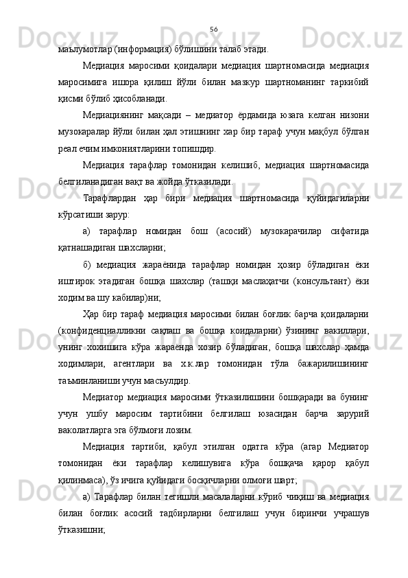 56
маълумотлар (информация) бўлишини талаб этади.
Медиация   маросими   қоидалари   медиация   шартномасида   медиация
маросимига   ишора   қилиш   йўли   билан   мазкур   шартноманинг   таркибий
қисми бўлиб ҳисобланади.
Медиациянинг   мақсади   –   медиатор   ёрдамида   юзага   келган   низони
музокаралар йўли билан ҳал этишнинг хар бир тараф  учун мақбул бўлган
реал ечим имкониятларини топишдир.
Медиация   т арафлар   томонидан   келишиб,   м едиация   шартномасида
белгиланадиган ва қ т ва жойда  ў тказилади.
Тарафлардан   ҳ ар   бири   м едиация   шартномасида   қ уйидагиларни
к ў рсатиши зарур:
а)   т арафлар   номидан   бош   (асосий)   музокарачилар   сифатида
қ атнашадиган шахсларни;
б)   м едиация   жараёнида   т арафлар   номидан   ҳ озир   б ў ладиган   ёки
иштирок   этадиган   бош қ а   шахслар   (таш қ и   масла ҳ атчи   (консультант)   ёки
ходим ва шу кабилар)ни;
Ҳар   бир   тараф   медиация   маросими   билан   боғлик   барча   қоидаларни
(конфиденциалликни   сақлаш   ва   бошқа   коидаларни)   ўзининг   вакиллари,
унинг   хохишига   кўра   жараёнда   хозир   бўладиган,   бошқа   шахслар   ҳамда
ходимлари,   агентлари   ва   х.к.лар   томонидан   тўла   бажарилишининг
таъминланиши учун масъулдир.
Медиатор   медиация   маросими   ўтказилишини   бошқаради   ва   бунинг
учун   ушбу   маросим   тартибини   белгилаш   юзасидан   барча   зарурий
ваколатларга эга бўлмоғи лозим.
Медиация   тартиби,   қабул   этилган   одатга   кўра   (агар   Медиатор
томонидан   ёки   тарафлар   келишувига   кўра   бошқача   қарор   қабул
қилинмаса), ўз ичига қуйидаги босқичларни олмоғи шарт;
а)   Тарафлар   билан   тегишли   масалаларни   кўриб   чиқиш   ва   медиация
билан   боғлик   асосий   тадбирларни   белгилаш   учун   биринчи   учрашув
ўтказишни; 