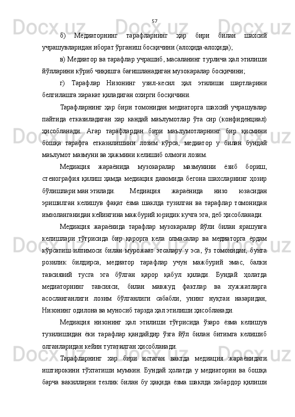 57
б)   Медиаторнинг   тарафларнинг   ҳар   бири   билан   шахсий
учрашувларидан иборат ўрганиш босқичини (алоҳида-алоҳида);
в) Медиатор ва тарафлар учрашиб, масаланинг турлича ҳал этилиши
йўлларини кўриб чиқишга бағишланадиган музокаралар босқичини;
г)   Тарафлар   Низонинг   узил-кесил   ҳал   этилиши   шартларини
белгилашга харакат қиладиган охирги босқичини.
Тарафларнинг   ҳар   бири   томонидан   медиаторга   шахсий   учрашувлар
пайтида   етказиладиган   хар   кандай   маълумотлар   ўта   сир   (конфиденциал)
ҳисобланади.   Агар   тарафлардан   бири   маълумотларнинг   бир   қисмини
бошқа   тарафга   етказилишини   лозим   кўрса,   медиатор   у   билан   бундай
маълумот мазмуни ва ҳажмини келишиб олмоғи лозим.
Медиация   жараёнида   музокаралар   мазмунини   ёзиб   бориш,
стенография   қилиш   ҳамда   медиация   давомида   бегона   шахсларнинг   ҳозир
бўлишлари ман этилади.  Медиация   жараёнида   низо   юзасидан
эришилган   келишув   фақат   ёзма   шаклда   тузилган   ва   тарафлар   томонидан
имзоланганидан кейингина мажбурий юридик кучга эга, деб ҳисобланади.
Медиация   жараёнида   тарафлар   музокаралар   йўли   билан   ярашувга
келишлари   тўғрисида   бир   қарорга   кела   олмасалар   ва   медиаторга   ёрдам
кўрсатиш   илтимоси   билан   мурожаат   этсалару   у   эса,   ўз   томонидан,   бунга
розилик   билдирса,   медиатор   тарафлар   учун   мажбурий   эмас,   балки
тавсиявий   тусга   эга   бўлган   қарор   қабул   қилади.   Бундай   ҳолатда
медиаторнинг   тавсияси,   билан   мавжуд   фактлар   ва   хужжатларга
асосланганлиги   лозим   бўлганлиги   сабабли,   унинг   нуқтаи   назаридан,
Низонинг одилона ва муносиб тарзда ҳал этилиши ҳисобланади.
Медиация   низонинг   ҳал   этилиши   тўғрисида   ўзаро   ёзма   келишув
тузилишидан   ёки   тарафлар   қандайдир   ўзга   йўл   билан   битимга   келишиб
олганларидан кейин тугатилган ҳисобланади.
Тарафларнинг   хар   бири   истаган   вактда   медиация   жараёнидаги
иштирокини   тўхтатиши   мумкин.   Бундай   ҳолатда   у   медиаторни   ва   бошқа
барча   вакилларни   тезлик   билан   бу   ҳақида   ёзма   шаклда   хабардор   қилиши 