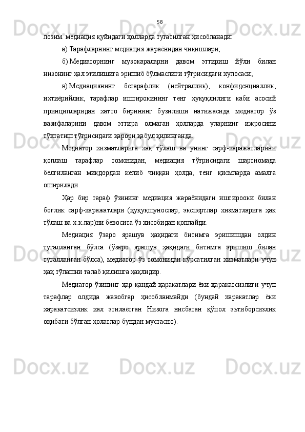 58
лозим. медиация қуйидаги ҳолларда тугатилган ҳисобланади: 
а)   Тарафларнинг медиация жараёнидан чиқишлари;
б)   Медиаторнинг   музокараларни   давом   эттириш   йўли   билан
низонинг ҳал этилишига эришиб бўлмаслиги тўғрисидаги хулосаси;
в)   Медиациянинг   бетарафлик   (нейтраллик),   конфиденциаллик,
ихтиёрийлик,   тарафлар   иштирокининг   тенг   ҳуқуқлилиги   каби   асосий
принципларидан   хатто   бирининг   бузилиши   натижасида   медиатор   ўз
вазифаларини   давом   эттира   олмаган   ҳолларда   уларнинг   ижросини
тўхтатиш тўғрисидаги қарори қабул қилинганда.
Медиатор   хизматларига   хақ   тўлаш   ва   унинг   сарф-харажатларини
қоплаш   тарафлар   томонидан,   медиация   тўғрисидаги   шартномада
белгиланган   миқдордан   келиб   чиққан   ҳолда,   тенг   қисмларда   амалга
оширилади.
Ҳар   бир   тараф   ўзининг   медиация   жараёнидаги   иштирооки   билан
боғлик   сарф-харажатлари   (ҳуқуқшунослар,   экспертлар   хизматларига   ҳак
тўлаш ва х.к.лар)ни бевосита ўз хисобидан қоплайди.
Медиация   ўзаро   ярашув   ҳақидаги   битимга   эришишдан   олдин
тугалланган   бўлса   (ўзаро   ярашув   ҳақидаги   битимга   эришиш   билан
тугалланган   бўлса),   медиатор   ўз  томонидан   кўрсатилган   хизматлари   учун
ҳақ тўлашни талаб қилишга ҳақлидир.
Медиатор ўзининг ҳар қандай ҳаракатлари ёки ҳаракатсизлиги учун
тарафлар   олдида   жавобгар   ҳисобланмайди   (бундай   харакатлар   ёки
харакатсизлик   хал   этилаётган   Низога   нисбатан   қўпол   эътиборсизлик
оқибати бўлган ҳолатлар бундан мустасно).  