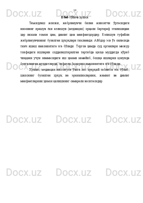 59
II боб  бўйича хулоса.
Таъкидлаш   жоизки,   жабрланувчи   билан   жиноятчи   ўртасидаги
низонинг   ярашув   ёки   келишув   (медиация)   орқали   бартараф   этилишидан
ҳар   иккала   томон   ҳам,   давлат   ҳам   манфаатдордир.   Келишув   туфайли
жабрланувчининг бузилган  ҳуқуқлари тикланади. Айбдор эса ўз оиласида
тинч   яшаш   имкониятига   эга   бўлади.   Тергов   ҳамда   суд   органлари   мазкур
тоифадаги   ишларни   соддалаштирилган   тартибда   қисқа   муддатда   кўриб
чиққани   учун   зиммасидаги   иш   ҳажми   камайиб,   бошқа   ишларни   қонунда
белгиланган муддатларда, сифатли бажариш имкониятига эга бўлади.
Хуллас,   медиация   институти   ўзига   хос   ҳуқуқий   табиатга   эга   бўлиб,
шахснинг   бузилган   ҳуқуқ   ва   эркинликларини,   жамият   ва   давлат
манфаатларини ҳимоя қилишнинг самарали воситасидир.  