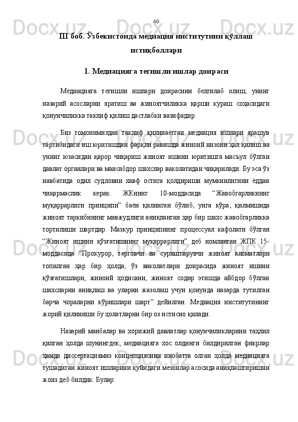 60
I II   боб. Ўзбекистонда медиация институтини қўллаш
истиқболлари
1.   Медиацияга тегишли ишлар доираси
Медиацияга   тегишли   ишлари   доирасини   белгилаб   олиш,   унинг
назарий   асосларни   яратиш   ва   жиноятчиликка   қарши   кураш   соҳасидаги
қонунчиликка таклиф қилиш дастлабки вазифадир. 
Биз   томонимиздан   таклиф   қилинаётган   медиация   ишлари   ярашув
тартибидаги иш юритишдан фарқли равишда жиноий низони ҳал қилиш ва
унинг   юзасидан   қарор   чиқариш   жиноят   ишини   юритишга   масъул   бўлган
давлат органлари ва мансабдор шахслар ваколатидан чиқарилади. Бу эса ўз
навбатида   одил   судловни   хавф   остига   қолдириши   мумкинлигини   ёддан
чиқармаслик   керак.   ЖКнинг   10-моддасида   “Жавобгарликнинг
муқаррарлиги   принципи ”   баён   қилинган   бўлиб,   унга   кўра ,   қилмишида
жиноят таркибининг мавжудлиги аниқланган ҳар бир шахс жавобгарликка
тортилиши   шартдир.   Мазкур   принципнинг   процессуал   кафолати   бўлган
“Жиноят   ишини   қўзғатишнинг   муқаррарлиги”   деб   номланган   ЖПК   15-
моддасида   “Прокурор,   терговчи   ва   суриштирувчи   жиноят   аломатлари
топилган   ҳар   бир   ҳолда,   ўз   ваколатлари   доирасида   жиноят   ишини
қўзғатишлари,   жиноий   ҳодисани,   жиноят   содир   этишда   айбдор   бўлган
шахсларни   аниқлаш   ва   уларни   жазолаш   учун   қонунда   назарда   тутилган
барча   чораларни   кўришлари   шарт”   дейилган.   Медиация   институтининг
жорий қилиниши бу ҳолатларни бир оз истисно қилади. 
Назарий   манбалар   ва   хорижий   давлатлар   қонунчиликларини   таҳлил
қилган   ҳолда   шунингдек,   медиацияга   хос   олдинги   билдирилган   фикрлар
ҳамда   диссертациямиз   концепциясини   инобатга   олган   ҳолда   медиацияга
тушадиган жиноят ишларини қуйидаги мезонлар асосида аниқлаштиришни
жоиз деб билдик. Булар:  