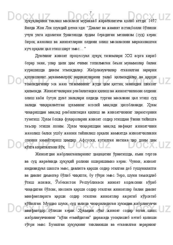 7
ҳуқуқларини   тиклаш   масаласи   мураккаб   жараёнлигича   қолиб   кетди.   1492
йилда Жон Лок шундай деган эди: “Давлат ва жамият истиқболли бўлиши
учун   унга   адолатни   ўрнатишда   ёрдам   берадиган   механизм   (суд)   керак
бироқ   жазолаш   ва   жиноятларни   олдини   олиш   масаласини   марказлашган
куч орқали ҳал этиш шарт эмас… ”
Дунёнинг   жиноят   процессуал   ҳуқуқ   тизимлари   XXI   асрга   кириб
борар   экан,   улар   ҳали   ҳам   ечими   топилмаган   баъзи   муаммолар   билан
курашишда   давом   этмоқдалар.   Жабрланувчилар   етказилган   зарарни
қоплашнинг   мукаммалроқ   вариантларини   талаб   қилмоқдалар   ва   қарши
томондагилар   эса   жазо   тизимининг   жуда   ҳам   қаттиқ   эканидан   шикоят
қилмоқда. Жиноятчиларни реабилитация қилиш ва жиноятчиликни олдини
олиш   каби   бутун   дунё   халқлари   олдида   турган   масалани   ҳал   этиш   суд
залида   чиқарилаётган   ҳукмнинг   асосий   мақсади   ҳисобланади.   Ҳукм
чиқаришдан   мақсад   реабилитация   қилиш   ва   жиноятчининг   характерини
тузатиш. Ҳукм бошқа фуқароларни жиноят содир этишдан ўзини тийишга
таъсир   этиши   лозим.   Ҳукм   чиқаришдан   мақсад   нафақат   жиноятчини
жазолаш   балки   ушбу   жазони   тайинлаш   орқали   жамиятда   жиноятчиликни
сонини   камайтириш   ҳамдир.   Афсуски,   кутилган   натижа   ҳар   доим   ҳам
қўлга киритилгани йўқ. 
Жиноятдан   жабрланганларнинг   ҳақиқатни   ўрнатишда,   яъни   тергов
ва   суд   жараёнида   ҳуқуқий   ролини   оширишимиз   керак.   Чунки,   жиноят
индивидуал шахсга эмас, давлатга  қарши содир этилган деб тушуниляпти
ва   давлат   даъвогар   бўлиб   чиқяпти,   бу   тўғри   эмас.   Зеро,   шуни   таъкидлаб
ўтиш   жоизки,   Ўзбекистон   Республикаси   жиноят   кодексини   кўриб
чиқадиган   бўлсак,   инсонга   қарши   содир   этилган   жиноятлар   билан   давлат
манфаатларига   қарши   содир   этилган   жиноятлар   ажратиб   кўрсатиб
қўйилган. Муддао  шуки, суд залида чиқариладиган  ҳукмдан жабрланувчи
манфаатдор   бўлиши   керак.   Ҳукмдан   сўнг   жиноят   содир   этган   шахс
жабрланувчининг   “қўли   етмайдиган”   даражада   узоқлашиб   кетиб   қолиши
тўғри   эмас.   Бузилган   ҳуқуқнинг   тикланиши   ва   етказилган   зарарнинг 