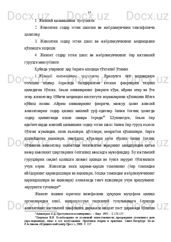 61
1. Жиноий қилмишнинг хусусияти.
2.   Жиноятни   содир   этган   шахсни   ва   жабрланувчини   тавсифловчи
ҳолатлар.
3.   Жиноятни   содир   этган   шахс   ва   жабрланувчининг   медиацияни
қўллашга хоҳиши.
4.   Жиноят   содир   этган   шахс   ва   жабрланувчининг   бир   ижтимоий
гуруҳга мансублиги.
Қуйида уларнинг ҳар бирига алоҳида тўхталиб ўтамиз. 
1.   Жиноий   қилмишнинг   хусусияти .   Ярашувга   ёки   медиацияга
тегишли   ишлар   борасида   билдирилган   кескин   фикрларни   таҳлил
қиладиган   бўлсак,   баъзи   олимларнинг   фикрига   кўра,   айрим   оғир   ва   ўта
оғир жиноятлар бўйича медиация институти нормаларини қўллашни йўлга
қўйиш   лозим.   Айрим   олимларнинг   фикрича,   мазкур   ҳолат   жинсий
жиноятларни   содир   қилиш   миллий   урф-одатлар   билан   боғлиқ   ҳолатда
содир   қилинганда   яхши   самара   беради 62
.   Шунингдек,   баъзи   бир
адабиётларда жиноий қилмишни содир этган шахс билан бир гуруҳ аъзоси
бўлган   жумладан,   оила   аъзолари,   дўстлари,   меҳрибон   қўшнилари,   бирга
ишлайдиган   яқинлари,   синфдош   жўралари   каби   зўрлик   билан   боғлиқ
бўлмаган   жиноятлар   оқибатида   еткизилган   зарарнинг   миқдоридан   қатъи
назар имконият шартларини белгилаш мақсадга мувофиқдир. Бу ижтимоий
гуруҳларни   сақлаб   қолишга   хизмат   қилади   ва   бунга   зарурат   бўлганлиги
учун   керак.   Жиноятда   икки   қарама-қарши   томоннинг   (бир   томондан
айбдорнинг қариндошлари ва яқинлари, бошқа томондан жабрланувчининг
қариндошлари   ва   яқинлари)   келажакда   тинч   яшашлари   учун   ярашувнинг
зарурияти туғилади 63
. 
Жиноят   ишини   юритиш   вазифасини   ҳуқуқни   муҳофаза   қилиш
органларидан   олиб,   нопроцессуал   ташкилий   тузулмаларга   беришда
жиноятнинг ижтимоий хавфлилик даражаси ниҳоят паст даражада бўлиши
62
Аликперов Х.Д. Преступность и компромисс. – Баку. 1992. - С.173-175
63
Сверчков   В.В.   О свобождение   от   уголовной   ответс т венности,   прекращение   уголовного   дела
(преследования),   отказ   в   его   возбуждении.   Проблемы   теории   и   практики.   Санкт-Петербург   Из-во
Р.Асланова «Юридический центр Пресс», 2008. С. 217  