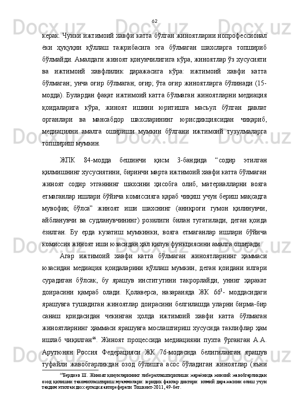 62
керак. Чунки ижтимоий хавфи катта бўлган жиноятларни нопрофессионал
ёки   ҳуқуқни   қўллаш   тажрибасига   эга   бўлмаган   шахсларга   топшириб
бўлмайди. Амалдаги жиноят қонунчилигига кўра, жиноятлар ўз хусусияти
ва   ижтимоий   хавфлилик   даражасига   кўра:   ижтимоий   хавфи   катта
бўлмаган;  унча   оғир  бўлмаган;  оғир;  ўта   оғир  жиноятларга   бўлинади  (15-
модда). Булардан фақат ижтимоий катта бўлмаган жиноятларни медиация
қоидаларига   кўра,   жиноят   ишини   юритишга   масъул   бўлган   давлат
органлари   ва   мансабдор   шахсларининг   юрисдикциясидан   чиқариб,
медиацияни   амалга   ошириши   мумкин   бўлгани   ижтимоий   тузулмаларга
топшириш мумкин.
ЖПК   84-модда   бешинчи   қисм   3-бандида   “содир   этилган
қилмишнинг хусусиятини, биринчи марта ижтимоий хавфи катта бўлмаган
жиноят   содир   этганнинг   шахсини   ҳисобга   олиб,   материалларни   вояга
етмаганлар ишлари бўйича комиссияга қараб чиқиш учун бериш мақсадга
мувофиқ   бўлса”   жиноят   иши   шахснинг   (аниқроғи   гумон   қилинувчи,
айбланувчи   ва   судланувчининг)   розилиги   билан   тугатилади,   деган   қоида
ёзилган.   Бу   ерда   кузатиш   мумкинки,   вояга   етмаганлар   ишлари   бўйича
комиссия жиноят иши юзасидан ҳал қилув функциясини амалга оширади.
Агар   ижтимоий   хавфи   катта   бўлмаган   жиноятларнинг   ҳаммаси
юзасидан   медиация   қоидаларини   қўллаш   мумкин,   деган   қоидани   илгари
сурадиган   бўлсак,   бу   ярашув   институтини   такрорлайди,   унниг   ҳаракат
доирасини   қамраб   олади.   Қолаверса,   назараияда   ЖК   66 1
-   моддасидаги
ярашувга  тушадиган  жиноятлар  доирасини белгилашда  уларни бирма-бир
санаш   қоидасидан   чекинган   ҳолда   ижтимоий   хавфи   катта   бўлмаган
жиноятларнинг   ҳаммаси  ярашувга  мослаштириш хусусида  таклифлар  ҳам
ишлаб   чиқилган 64
.   Жиноят   процессида   медиацияни   пухта   ўрганган   А.А.
Арутюнян   Россия   Федерацияси   ЖК   76-модасида   белигиланган   ярашув
туфайли   жавобгарликдан   озод   бўлишга   асос   бўладиган   жиноятлар   (яъни
64
Бердиев Ш. Жиноят қонунларининг либераллаштирилиши жараёнида жиноий жавобгарликдан
озод   қилишни   такомиллаштириш  муаммолари:   юридик  фанлар  доктори     илмий   даражасини   олиш учун
тақдим этилган диссертация автореферати Тошкент-2011, 49-бет.  