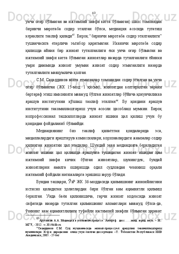 63
унча  оғир   бўлмаган   ва  ижтимоий  хавфи  катта   бўлмаган)   шахс  томонидан
биринчи   маротаба   содир   этилган   бўлса,   медиация   асосида   тугатиш
кераклиги таклиф қилади 65
. Бироқ “биринчи маротаба содир этилганлиги”
тушанчасига   етарлича   эътибор   қаратмаган.   Иккинчи   маротаба   содир
қилишда   айнан   бир   жиноят   тутилганлиги   ёки   унча   оғир   бўлмаган   ва
ижтимоий хавфи катта  бўлмаган  жиноятлар  назарда  тутилганлиги  ёйинки
умри   давомида   жиноят   умуман   жиноят   содир   этмаганлиги   назарда
тутилгналиги мавҳумлича қолган.
С.М.   Саҳаддинов вояга етмаганлар томонидан содир этилган ва унча
оғир   бўлманган   (ЖК   15-мод.   1   қисми),   жиноятдан   келтирилган   зарани
бартараф этиш имконияти мавжуд бўлган жиноятлар бўйича қонунчиликка
ярашув   институтини   қўллаш   таклиф   этилган 66
.   Бу   қоидани   ярашув
институтини   такомиллаштириш   учун   асосли   ҳисоблаш   мумкин.   Бироқ
нопрофессионал   ташкилотларда   жиноят   ишини   ҳал   қилиш   учун   бу
қоидадан фойдаланиб бўлмайди.
Медиациянинг   биз   таклиф   қилаётган   қоидаларида   эса,
маҳаллалардаги яраштирув комиссиялари, корхоналардаги жамоалар содир
қилинган   жиноятни   ҳал   этадилар.   Шундай   экан   медиацияга   бериладиган
жиноят   ишини   ҳал   қилишда   ярашувга   тушадиган   жиноят   ишидан   ҳам
ижтимоий   хавфи   кичик   бўлган   жиноятлар,   шунингдек,   бундай
жиноятларни   амалга   оширишда   одил   судловдан   чекиниш   орқали
ижтимоий фойдали натижаларга эришиш зарур бўлади. 
Бундан ташқари, ЎзР ЖК 36-моддасида қилмишнинг жиноийлигини
истисно   қиладиган   ҳолатлардан   бири   бўлган   кам   аҳамиятли   қилмиш
берилган.   Унда   баён   қилинишича,   гарчи   жиноят   кодексида   жиноят
сифатида   назарда   тутилган   қилмишнинг   аломатлари   мавжуд   бўлса-да,
ўзининг   кам   аҳамиятлилиги   туфайли   ижтимоий   хавфли   бўлмаган   ҳаракат
65
Арутюнян  А.А. Медиация в уголовном процессе.  Автореф.   дисс……канд. юрид. наук. – М.:
МГУ,  -2012. –с.30.// dslib . ru
66
Саҳаддинов   С.М.   Суд   муҳокамасида   жиноят-процессуал   ярашувни   такомиллаштириш
муаммолари.   Ю.ф.н.   дарадасини     олиш   учун   ёзилган   диссертация.   –Т.:   Ўзбекистон   Республикаси   ИИВ
Академияси, 2005. -27-бет 