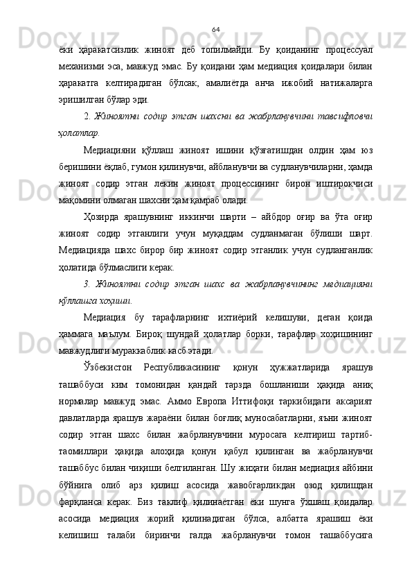 64
ёки   ҳаракатсизлик   жиноят   деб   топилмайди.   Бу   қоиданинг   процессуал
механизми   эса,   мавжуд   эмас.   Бу   қоидани   ҳам   медиация   қоидалари   билан
ҳаракатга   келтирадиган   бўлсак,   амалиётда   анча   ижобий   натижаларга
эришилган бўлар эди.
2.   Жиноятни   содир   этган   шахсни   ва   жабрланувчини   тавсифловчи
ҳолатлар.
Медиацияни   қўллаш   жиноят   ишини   қўзғатишдан   олдин   ҳам   юз
беришини ёқлаб, гумон қилинувчи, айбланувчи ва судланувчиларни, ҳамда
жиноят   содир   этган   лекин   жиноят   процессининг   бирон   иштирокчиси
мақомини олмаган шахсни ҳам қамраб олади.
Ҳозирда   ярашувнинг   иккинчи   шарти   –   айбдор   оғир   ва   ўта   оғир
жиноят   содир   этганлиги   учун   муқаддам   судланмаган   бўлиши   шарт.
Медиацияда   шахс   бирор   бир   жиноят   содир   этганлик   учун   судланганлик
ҳолатида бўлмаслиги керак.
3.   Жиноятни   содир   этган   шахс   ва   жабрланувчининг   медиацияни
қўллашга хоҳиши .
Медиация   бу   тарафларнинг   ихтиёрий   келишуви,   деган   қоида
ҳаммага   маълум.   Бироқ   шундай   ҳолатлар   борки,   тарафлар   хоҳишининг
мавжудлиги мураккаблик касб этади. 
Ўзбекистон   Республикасининг   қонун   ҳужжатларида   ярашув
ташаббуси   ким   томонидан   қандай   тарзда   бошланиши   ҳақида   аниқ
нормалар   мавжуд   эмас.   Аммо   Европа   Иттифоқи   таркибидаги   аксарият
давлатларда   ярашув   жараёни   билан   боғлиқ   муносабатларни,   яъни   жиноят
содир   этган   шахс   билан   жабрланувчини   муросага   келтириш   тартиб-
таомиллари   ҳақида   алоҳида   қонун   қабул   қилинган   ва   жабрланувчи
ташаббус билан чиқиши белгиланган. Шу жиҳати билан медиация айбини
бўйнига   олиб   арз   қилиш   асосида   жавобгарликдан   озод   қилишдан
фарқланса   керак.   Биз   таклиф   қилинаётган   ёки   шунга   ўхшаш   қоидалар
асосида   медиация   жорий   қилинадиган   бўлса,   албатта   ярашиш   ёки
келишиш   талаби   биринчи   галда   жабрланувчи   томон   ташаббусига 