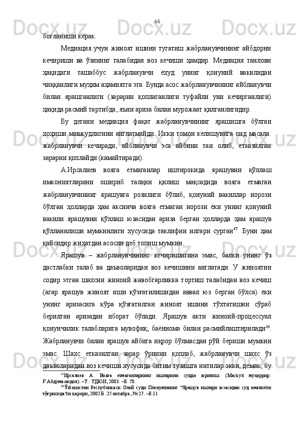 65
боғланиши керак.
Медиация  учун  жиноят   ишини  тугатиш   жабрланувчининг  айбдорни
кечириши   ва   ўзининг   талабидан   воз   кечиши   ҳамдир.   Медиация   танлови
ҳақидаги   ташаббус   жабрланувчи   ёхуд   унинг   қонуний   вакилидан
чиққанлиги муҳим аҳамиятга эга. Бунда асос жабрланувчининг айбланувчи
билан   ярашганлиги   (зарарни   қоплаганлиги   туфайли   уни   кечирганлиги)
ҳақида расмий тартибда, яъни ариза билан мурожаат қилганлигидир.
Бу   дегани   медиация   фақат   жабрланувчининг   ярашишга   бўлган
хоҳиши мавжудлигини англатмайди. Икки томон келишувига оид масала:
жабрланувчи   кечиради,   айбланувчи   эса   айбини   тан   олиб,   етказилган
зарарни қоплайди (камайтиради). 
А.Ирсалиев   вояга   етмаганлар   иштирокида   ярашувни   қўллаш
имкониятларини   ошириб   талқин   қилиш   мақсадида   вояга   етмаган
жабрланувчининг   ярашувга   розилиги   бўлиб,   қонуний   вакиллар   норози
бўлган   ҳолларда   ҳам   аксинча   вояга   етмаган   норози   ёки   унинг   қонуний
вакили   ярашувни   қўллаш   юзасидан   ариза   берган   ҳолларда   ҳам   ярашув
қўлланилиши   мумкинлиги   хусусида   таклифни   илгари   сурган 67
.   Буни   ҳам
қайсидир жиҳатдан асосли деб топиш мумкин.  
Ярашув   –   жабрланувчининг   кечиришигина   эмас,   балки   унинг   ўз
дастлабки   талаб   ва   даъволаридан   воз   кечишини   англатади.   У   жиноятни
содир   этган   шахсни   жиноий   жавобгарликка   тортиш   талабидан   воз   кечиш
(агар   ярашув   жиноят   иши   қўзғатилишидан   аввал   юз   берган   бўлса)   ёки
унинг   аризасига   кўра   қўзғатилган   жиноят   ишини   тўхтатишни   сўраб
берилган   аризадан   иборат   бўлади.   Ярашув   акти   жиноий-процессуал
қонунчилик   талабларига   мувофиқ,   баённома   билан   расмийлаштирилади 68
.
Жабрланувчи  билан  ярашув  айбига  иқрор  бўлмасдан   рўй бериши  мумкин
эмас.   Шахс   етказилган   зарар   ўрнини   қоплаб,   жабрланувчи   шахс   ўз
даъволаридан воз кечиши хусусида битим тузишга интилар экан, демак, бу
67
Ирсалиев   А.   Вояга   етмаганларнинг   ишларини   судда   юритиш.   (Масъул   муҳаррир:
Ғ.Абдумажидов). –Т.: ТДЮИ, 2003. –Б. 78.
68
Ўзбекистон   Республикаси   Олий   суди   Пленумининг   "Ярашув   ишлари   юзасидан   суд   амалиёти
тўғрисида"ги қарори, 2002 й. 25 октябрь, № 27.  –Б. 11 