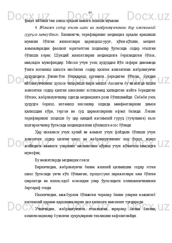66
фақат айбини тан олиш орқали амалга ошиши мумкин. 
4.   Жиноят   содир   этган   шахс   ва   жабрланувчининг   бир   ижтимоий
гуруҳга   мансублиги .   Бизнингча,   тарафларнинг   медиация   орқали   ярашиши
мумкин   бўлган   жиноятлари   қариндош-уруғ,   қўни-қўшни,   меҳнат
жамоаларидан   фаолият   юритаётган   ходимлар   ўртасида   содир   этилган
бўлиши   керак.   Шундай   жиноятларни   медиацияга   бериладиган   бўлса,
мақсадга   мувофиқдир.   Мисол   учун   узоқ   ҳудуддан   йўл   сафари   давомида
ўзига   нотаниш   шахсга   нисбатан   содир   қилган   жиноятини   жабрланувчи
ҳудудидаги   ўзини-ўзи   бошқариш   органига   берадиган   бўлсак,   бундан
айбланувчининг ҳулоса чиқариши амри маҳол. Аксинча бу вазиятда ишни
жиноятни   содир   қилган   шахснинг   истиқомад   қиладиган   жойга   берадиган
бўлсак, жабрланувчилар одатда медиацияга рози бўлишмайди. Сабаби узоқ
ҳудудга   бориш,   нотаниш   инсонлар   олдида   манфаатларини   ҳимоя
қилишдан   кўра,   тергов   ва   суд   ҳаракатларини   афзал   билади.   Лекин
тарафларнинг   хоҳиши   бу   ҳар   қандай   ижтимоий   гуруҳ   (тузулмага)   аъзо
иштирокчилар ўртасида медиациясини қўллашга асос бўлади.
Ҳар   иккаласи   учун   қулай   ва   жамият   учун   фойдали   бўлиши   учун
жиноятни   содир   қилган   шахс   ва   жабрланувчининг   иш,   ўқиш,   яшаш
жойидаги   жамоага   уларнинг   масаласини   кўриш   учун   жўнатиш   мақсадга
мувофиқ.
Бу вазиятларда медиация ғояси:
Биринчидан,   жабрланувчи   билан   жиноий   қилмишни   содир   этган
шахс   ўртасида   унча   кўп   бўлмаган,   процессуал   харажатлари   кам   бўлган
шароитда   ва   ахлоқ-одоб   юзасидан   улар   ўртасидаги   келишмовчиликни
бартараф этади. 
Иккинчидан,   мажбурлов   бўлмаган   чоралар   билан   уларни   юмшатиб
ижтимоий қарама-қаршиликларни ҳал қилишга имконият туғдиради. 
Учинчидан,   жабрланувчига   етказилган   зарарлар   билан   боғлиқ
компенсациялар бузилган ҳуқуқларини тиклашни кафолатлайди.  