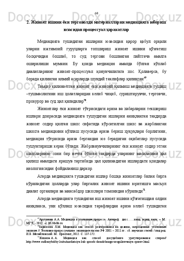 68
2. Жиноят ишини ёки терговолди материалларни медиацияга юбориш
юзасидан процессуал ҳаракатлар
Медиацияга   тушадиган   ишларни   юзасидан   қарор   қабул   орқали
уларни   ижтимоий   гуруҳларга   топшириш   жиноят   ишини   қўзғатиш
босқичидан   бошлаб,   то   суд   тергови   бошланган   пайтгача   амалга
оширилиши   мумкин.   Бу   қоида   медиация   амалда   бўлган   кўплаб
давлатларнинг   жиноят-процессуал   қонунчилигига   хос.   Қолаверса,   бу
борада қилинган илмий асарларда шундай таклифлар қилинган 69
.
Таъқиб қилинаётган жиноят ёки жиноий қилмиш медиацияга тушиш
–тушмаслигини   иш   ҳолатларидан   келиб   чиқиб,   суриштирувчи,   терговчи,
прокурор ва суд ҳал қиладилар 70
. 
Жиноятлар   ёки   жиноят   тўғрисидаги   ариза   ва   хабарларни   текшириш
ишлари   доирасида   медиацияга   тушудиган   ишларни   аниқланган   тақдирда
жиноят   содир   қилган   шахс   сифатида   кўрсатилган   шахс   ва   жарбланган
шахсга   медиацияни   қўллаш   хусусида   ариза   бериш   ҳуқуқлари   борлигини,
медиация   тўғрисида   ариза   бергандан   юз   берадиган   оқибатлар   хусусида
тушунтириши керак бўлади. Жабрланувчиларнинг ёки жиноят содир этган
шахсларнинг   сони   бир   нечта   бўлган   тақдирда   уларнинг   масаласини   ҳал
қилиш   амалдаги   ярашув   тартибида   ҳал   қилинадиган   ишлардаги   қоидалар
анологиясидан фойдаланиш даркор.
Агарда медиацияга тушадиган ишлар бошқа жиноятлар билан бирга
кўриладиган   ҳолларда   улар   биргалик   жиноят   ишини   юритишга   масъул
давлат органлари ва мансабдор шахслари томонидан кўрилади 71
.
Агарда медиацияга тушадиган иш жиноят ишини қўзғатишдан олдин
аниқланса,   уни   қўллаш   юзасидан   тарафлардан   ариза   келиб   тушадиган
69
Арутюнян   А.А.   Медиация   в   уголовном   процессе.   Автореф.     дисс……канд.   юрид.   наук.   –   М.:
МГУ,  -2012. –с.30.// dslib . ru
70
Карнозова   Л.М.   Медиация   как   способ   реагирования   на   деяния,   запрещенные   уголовным
законом // Уголовно-процессуальное законодательство РФ 2001 – 2011 гг.: сб. научных статей / под ред.
И.Б. Михайловской. М.: Проспект, 2012. С. 137-172.   
71
Жошева   А.   А.   Медиация   как   способ   досудебного   урегулирования   споров//
http://www.sudkazybekby.kz/ru/mediatsiya-kak-sposob-dosudebnogo-uregulirovaniya-sporov.html 