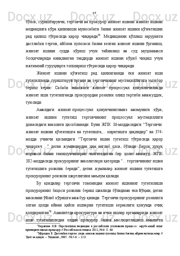 69
бўлса, суриштирувчи, терговчи ва прокурор жиноят ишини жиноят ишини
медиацияга  кўра қилиниши муносабати билан  жиноят  ишини қўзғатишни
рад   қилиш   тўғрисида   қарор   чиқаради 72
.   Медиацияни   қўллаш   зарурияти
дастлабки   тергов,   айблов  хулосаси   билан   келган   жиноят   ишини  ўрганиш,
жиноят   ишини   судда   кўриш   учун   тайинлаш   ва   суд   муҳокамаси
босқичларида   аниқланган   тақдирда   жиноят   ишини   кўриб   чиқиш   учун
ижтимоий гуруҳларга топшириш тўғрисида қарор чиқаради
Жиноят   ишини   қўзғатиш   рад   қилинганида   ёки   жиноят   иши
тугатилганда суриштирув органи ва терговчининг мустақиллигига эътибор
бериш   керак.   Сабаби   амалжаги   жиноят   процессуал   қонунличиликда
жиноят иши тугатилганда прокурордан розилик олиш тартиби мавжуддек,
туюлади.
Амалдаги   жиноят-процессуал   қонунчилигимиз   мазмунига   кўра,
жиноят   ишини   тугатиш   терговчининг   процессуал   мустақиллиги
доиасидаги ваколати ҳисобланади. Буни ЖПК  36-моддасидаги  “Терговчи:
жиноят   ишини   қўзғатишга   ва   тугатишга,...   киритишга   ҳақлидир”   ва   374-
модда   учинчи   қисмидаги   “Терговчи   ишни   тугатиш   тўғрисида   қарор
чиқаргач   ...”   деган   жумлалардан   ҳам   англаб   олса,   бўлади.   Бироқ   ҳуқуқ
нормаси   билан   танишувчиларни   чалғитадиган   бир   ҳолат   мавжуд.   ЖПК
382-моддасида прокурорнинг ваколатлари қаторида “... терговчининг ишни
тугатишига   розилик   беради”,   деган   жумлалар   жиноят   ишини   тугатишга
прокурорнинг роизили шартлигини маълум қилади. 
Бу   қоидалар   терговчи   томонидан   жиноят   ишининг   тугатилиши
прокурорнинг баҳоси розилик бериш шаклида бўладими ёки йўқми, деган
масалани ўйлаб кўришга мажбур қилади. Терговчи прокурорнинг розилиги
олган   ҳолда   айнан   қайси   ишларни   тугитиши   кераклиги   қонунда   очиқ
қолдирилган 73
. Амалиётда прокуратура ва ички ишлар органларида жиноят
иши   тугатилишидан   олдин   прокурор   билан   маслаҳатлашиш   амалиёти
72
Карягина   О.В.   Перспективы   медиации   в   российском   уголовном   процессе:   зарубежный   опыт
примирительных процедур // Российская юстиция. 2011, № 6. С. 66.  
73
Муродов Б. Дастлабки тергов: унда жинояч ишини тугатиш билан боғлиқ айрим мулоҳазалар //
Ҳаёт ва қонун. – Тошкент, 2005. -№ 5-6. – 12 б. 