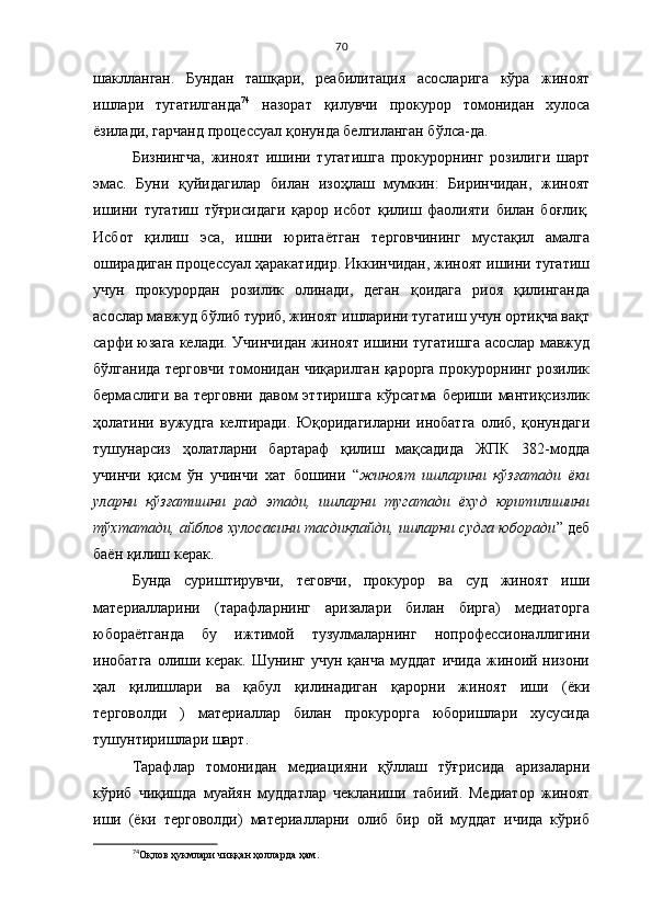 70
шаклланган.   Бундан   ташқари,   реабилитация   асосларига   кўра   жиноят
ишлари   тугатилганда 74
  назорат   қилувчи   прокурор   томонидан   хулоса
ёзилади, гарчанд процессуал қонунда белгиланган бўлса-да.
Бизнингча,   жиноят   ишини   тугатишга   прокурорнинг   розилиги   шарт
эмас.   Буни   қуйидагилар   билан   изоҳлаш   мумкин:   Биринчидан,   жиноят
ишини   тугатиш   тўғрисидаги   қарор   исбот   қилиш   фаолияти   билан   боғлиқ.
Исбот   қилиш   эса,   ишни   юритаётган   терговчининг   мустақил   амалга
оширадиган процессуал ҳаракатидир. Иккинчидан, жиноят ишини тугатиш
учун   прокурордан   розилик   олинади,   деган   қоидага   риоя   қилинганда
асослар мавжуд бўлиб туриб, жиноят ишларини тугатиш учун ортиқча вақт
сарфи юзага келади. Учинчидан жиноят ишини тугатишга асослар мавжуд
бўлганида терговчи томонидан чиқарилган қарорга прокурорнинг розилик
бермаслиги  ва терговни   давом  эттиришга  кўрсатма  бериши  мантиқсизлик
ҳолатини   вужудга   келтиради.   Юқоридагиларни   инобатга   олиб,   қонундаги
тушунарсиз   ҳолатларни   бартараф   қилиш   мақсадида   ЖПК   382-модда
учинчи   қисм   ўн   учинчи   хат   бошини   “ жиноят   ишларини   қўзғатади   ёки
уларни   қўзғатишни   рад   этади,   ишларни   тугатади   ёхуд   юритилишини
тўхтатади, айблов хулосасини тасдиқлайди, ишларни судга юборади ” деб
баён қилиш керак. 
Бунда   суриштирувчи,   теговчи,   прокурор   ва   суд   жиноят   иши
материалларини   (тарафларнинг   аризалари   билан   бирга)   медиаторга
юбораётганда   бу   ижтимой   тузулмаларнинг   нопрофессионаллигини
инобатга   олиши  керак.   Шунинг  учун  қанча  муддат  ичида  жиноий  низони
ҳал   қилишлари   ва   қабул   қилинадиган   қарорни   жиноят   иши   (ёки
терговолди   )   материаллар   билан   прокурорга   юборишлари   хусусида
тушунтиришлари шарт.
Тарафлар   томонидан   медиацияни   қўллаш   тўғрисида   аризаларни
кўриб   чиқишда   муайян   муддатлар   чекланиши   табиий.   Медиатор   жиноят
иши   (ёки   терговолди)   материалларни   олиб   бир   ой   муддат   ичида   кўриб
74
Оқлов ҳукмлари чиққан ҳолларда ҳам. 