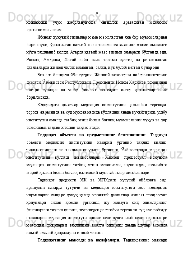 8
қопланиши   учун   жабрланувчига   енгиллик   яратадиган   механизм
яратишимиз лозим.
Жиноят ҳуқуқий тизимлар юзма юз келаётган яна бир муаммолардан
бири   шуки,   ўрнатилган   қатъий   жазо   тизими   масаланинг   ечими   эмаслиги
кўзга ташланиб қолди. Агарда қатъий жазо тизими самарали бўлганда эди,
Россия,   Америка,   Хитой   каби   жазо   тизими   қаттиқ   ва   ривожланган
давлатларда жиноятчилик камайган, балки, йўқ бўлиб кетган бўлар эди. 
Биз   эса   бошқача   йўл   тутдик.   Жиноий   жазоларни   либераллаштириш
сиёсати Ўзбекистон Республикаси Президенти Ислом Каримов томонидан
илгари   сурилди   ва   ушбу   фаолият   юзасидан   илғор   ҳаракатлар   олиб
борилмоқда. 
Юқоридаги   ҳолатлар   медиация   институтини   дастлабки   терговда,
тергов жараёнида ва суд муҳокамасида қўллашни янада кучайтириш, ушбу
институтни   амалда   татбиқ   этиш   билан   боғлиқ   муаммоларни   чуқур   ва   ҳар
томонлама тадқиқ этишни тақазо этади. 
Тадқиқот   объекти   ва   предметининг   белгиланиши.   Тадқиқот
объекти   медиация   институтини   назарий   ўрганиб   таҳлил   қилиш,
ривожланишини   ва   такомиллашувини   ўрганиш,   Ўзбекистонда   медиация
институтини   қўллаш   истиқболлари,   Жиноят   процессуал   қонунига
медиация   институтини   татбиқ   этиш   механизми,   шунингдек,   амалиётга
жорий қилиш билан боғлиқ ижтимоий муносабатлар ҳисобланади.
Тадқиқот   предмети   ЖК   ва   ЖПКдаги   хусусий   айбловга   оид,
ярашувни   назарда   тутувчи   ва   медиация   институтига   мос   келадиган
нормаларни   халқаро   ҳуқуқ   ҳамда   хорижий   давлатлар   жиноят   процессуал
қонунлари   билан   қиёсий   ўрганиш,   шу   мавзуга   оид   олимларнинг
фикрларини таҳлил қилиш, шунингдек дастлабки тергов ва суд амалиётида
шахсларни   медиация   институти   орқали   келишувга   олиб   келиш   ҳолатлари
юзасидан   фикрларни   таҳлилини   амалга   ошириш   ҳамда   шулар   асосида
илмий-амалий қоидаларни ишлаб чиқиш. 
Тадқиқотнинг   мақсади   ва   вазифалари.   Тадқиқотнинг   мақсади 