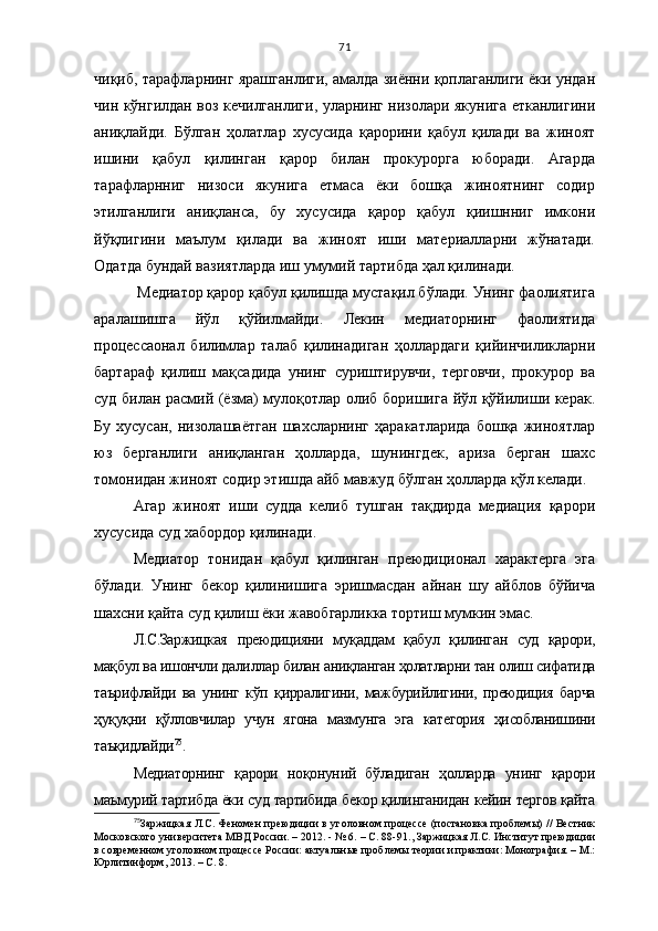 71
чиқиб, тарафларнинг ярашганлиги, амалда зиённи қоплаганлиги ёки ундан
чин кўнгилдан воз кечилганлиги, уларнинг низолари якунига етканлигини
аниқлайди.   Бўлган   ҳолатлар   хусусида   қарорини   қабул   қилади   ва   жиноят
ишини   қабул   қилинган   қарор   билан   прокурорга   юборади.   Агарда
тарафларнниг   низоси   якунига   етмаса   ёки   бошқа   жиноятнинг   содир
этилганлиги   аниқланса,   бу   хусусида   қарор   қабул   қиишнниг   имкони
йўқлигини   маълум   қилади   ва   жиноят   иши   материалларни   жўнатади.
Одатда бундай вазиятларда иш умумий тартибда ҳал қилинади.
 Медиатор қарор қабул қилишда мустақил бўлади. Унинг фаолиятига
аралашишга   йўл   қўйилмайди.   Лекин   медиаторнинг   фаолиятида
процессаонал   билимлар   талаб   қилинадиган   ҳоллардаги   қийинчиликларни
бартараф   қилиш   мақсадида   унинг   суриштирувчи,   терговчи,   прокурор   ва
суд билан расмий (ёзма) мулоқотлар олиб боришига йўл қўйилиши керак.
Бу   хусусан,   низолашаётган   шахсларнинг   ҳаракатларида   бошқа   жиноятлар
юз   берганлиги   аниқланган   ҳолларда,   шунингдек,   ариза   берган   шахс
томонидан жиноят содир этишда айб мавжуд бўлган ҳолларда қўл келади. 
Агар   жиноят   иши   судда   келиб   тушган   тақдирда   медиация   қарори
хусусида суд хабордор қилинади.
Медиатор   тонидан   қабул   қилинган   преюдиционал   характерга   эга
бўлади.   Унинг   бекор   қилинишига   эришмасдан   айнан   шу   айблов   бўйича
шахсни қайта суд қилиш ёки жавобгарликка тортиш мумкин эмас.
Л.С.Заржицкая   преюдицияни   муқаддам   қабул   қилинган   суд   қарори,
мақбул ва ишончли далиллар билан аниқланган ҳолатларни тан олиш сифатида
таърифлайди   ва   унинг   кўп   қирралигини,   мажбурийлигини,   преюдиция   барча
ҳуқуқни   қўлловчилар   учун   ягона   мазмунга   эга   категория   ҳисобланишини
таъқидлайди 75
.
Медиаторнинг   қарори   ноқонуний   бўладиган   ҳолларда   унинг   қарори
маъмурий тартибда ёки суд тартибида бекор қилинганидан кейин тергов қайта
75
Заржицкая Л.С. Феномен преюдиции в уголовном процессе (постановка проблемы) // Вестник
Московского университета МВД России. – 2012. - № 6. – С. 88-91. ,  Заржицкая Л.С. Институт преюдиции
в современном уголовном процессе России: актуальные проблемы теории и практики: Монография. – М.:
Юрлитинформ, 2013.  – С. 8. 
