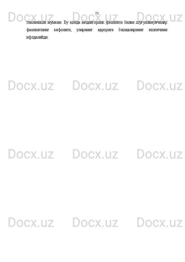 72
тикланиши мумкин. Бу қоида медиаторлик фаолияти билан шуғулланувчилар
фаолиятнинг   кафолати,   уларнинг   қарорига   бошқаларнинг   ишончини
ифодалайди. 