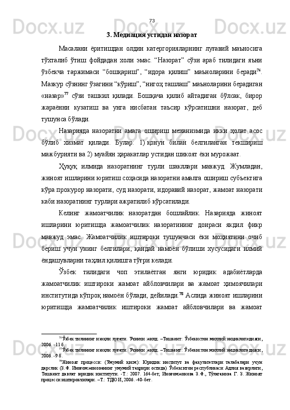 73
3. Медиация устидан назорат
Масалани   ёритишдан   олдин   катергорияларнинг   луғавий   маъносига
тўхталиб   ўтиш   фойдадан   холи   эмас.   “Назорат”   сўзи   араб   тилидаги   яъни
ўзбекча   таржимаси   “бошқариш”,   “идора   қилиш”   маъноларини   беради 76
.
Мазкур сўзнинг ўзагини “кўриш”, “нигоҳ ташлаш” маъноларини берадиган
«назар» 77
  сўзи   ташкил   қилади.   Бошқача   қилиб   айтадиган   бўлсак,   бирор
жараённи   кузатиш   ва   унга   нисбатан   таъсир   кўрсатишни   назорат,   деб
тушунса бўлади. 
Назарияда   назоратни   амага   ошириш   механизмида   икки   ҳолат   асос
бўлиб   хизмат   қилади.   Булар:   1)   қонун   билан   белгиланган   текшириш
мажбурияти ва 2)   муайян ҳаракатлар устидан шикоят ёки мурожаат.
Ҳуқуқ   илмида   назоратнинг   турли   шакллари   мавжуд.   Жумладан,
жиноят ишларини юритиш соҳасида назоратни амалга ошириш субъектига
кўра прокурор назорати, суд назорати, идоравий назорат, жамоат назорати
каби назоратнинг турлари ажратилиб кўрсатилади.
Келинг   жамоатчилик   назоратдан   бошлайлик.   Назарияда   жиноят
ишларини   юритишда   жамоатчилик   назоратининг   доираси   якдил   фикр
мавжуд   эмас.   Жамоатчилик   иштироки   тушунчаси   ёки   моҳиятини   очиб
бериш   учун   унинг   белгилари,   қандай   намоён   бўлиши   хусусидаги   илмий
ёндашувларни таҳлил қилишга тўғри келади.
Ўзбек   тилидаги   чоп   этилаётган   янги   юридик   адабиётларда
жамоатчилик   иштироки   жамоат   айбловчилари   ва   жамоат   ҳимоячилари
институтида кўпроқ намоён бўлади, дейилади. 78
  Аслида жиноят ишларини
юритишда   жамоатчилик   иштироки   жамоат   айбловчилари   ва   жамоат
76
Ўзбек тилининг изоҳли луғати. Учинчи жилд.   – Тошкент: Ўзбекистон миллий энциклопедияси,
2006 .   - 11 б.
77
Ўзбек тилининг изоҳли луғати. Учинчи жилд. –Тошкент: Ўзбекистон миллий энциклопедияси,
2006. -9 б.
78
Жиноят   процесси:   (Умумий   қисм):   Юридик   институт   ва   факультетлари   талабалари   учун
дарслик  (З.Ф.  Иноғомжонованинг умумий  таҳрири   остида)   Ўзбекситон  республикаси  Адлия  вазирлиги,
Тошкент   давлат   юридик   институти.   -Т.:   2007.   164-бет;   Иноғомжонова   З.Ф.,   Тўлаганова   Г.   З.   Жиноят
процесси иштирокчилари. –Т.: ТДЮИ, 2006. -40-бет.   