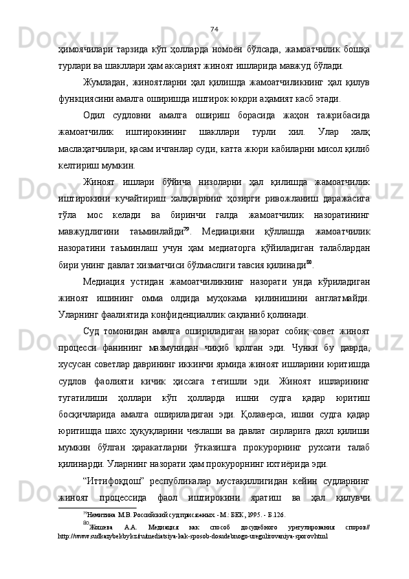 74
ҳимоячилари   тарзида   кўп   ҳолларда   номоён   бўлсада,   жамоатчилик   бошқа
турлари ва шакллари ҳам аксарият жиноят ишларида мавжуд бўлади.
Жумладан,   жиноятларни   ҳал   қилишда   жамоатчиликнинг   ҳал   қилув
функциясини амалга оширишда иштирок юқори аҳамият касб этади.
Одил   судловни   амалга   ошириш   борасида   жаҳон   тажрибасида
жамоатчилик   иштирокининг   шакллари   турли   хил.   Улар   халқ
маслаҳатчилари, қасам ичганлар суди, катта жюри кабиларни мисол қилиб
келтириш мумкин. 
Жиноят   ишлари   бўйича   низоларни   ҳал   қилишда   жамоатчилик
иштирокини   кучайтириш   халқларнниг   ҳозирги   ривожланиш   даражасига
тўла   мос   келади   ва   биринчи   галда   жамоатчилик   назоратининг
мавжудлигини   таъминлайди 79
.   Медиацияни   қўллашда   жамоатчилик
назоратини   таъминлаш   учун   ҳам   медиаторга   қўйиладиган   талаблардан
бири унинг давлат хизматчиси бўлмаслиги тавсия қилинади 80
.
Медиация   устидан   жамоатчиликнинг   назорати   унда   кўриладиган
жиноят   ишининг   омма   олдида   муҳокама   қилинишини   англатмайди.
Уларнинг фаалиятида конфиденциаллик сақланиб қолинади.
Суд   томонидан   амалга   ошириладиган   назорат   собиқ   совет   жиноят
процесси   фанининг   мазмунидан   чиқиб   қолган   эди.   Чунки   бу   даврда,
хусусан советлар даврининг иккинчи ярмида жиноят ишларини юритишда
судлов   фаолияти   кичик   ҳиссага   тегишли   эди.   Жиноят   ишларининг
тугатилиши   ҳоллари   кўп   ҳолларда   ишни   судга   қадар   юритиш
босқичларида   амалга   ошириладиган   эди.   Қолаверса,   ишни   судга   қадар
юритишда   шахс   ҳуқуқларини   чеклаши   ва   давлат   сирларига   дахл   қилиши
мумкин   бўлган   ҳаракатларни   ўтказишга   прокурорнинг   рухсати   талаб
қилинарди. Уларнинг назорати ҳам прокурорнинг ихтиёрида эди.
“Иттифоқдош”   республикалар   мустақиллигидан   кейин   судларнинг
жиноят   процессида   фаол   иштирокини   яратиш   ва   ҳал   қилувчи
79
Немитина  M .В. Российский суд присяжных. - M .: БЕК, 1995. - Б.126.
80
Жошева   А.А.   Медиация   как   способ   досудебного   урегулирования   споров//
http://www.sudkazybekby.kz/ru/mediatsiya-kak-sposob-dosudebnogo-uregulirovaniya-sporov.html 