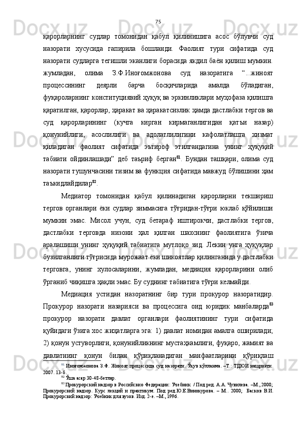 75
қарорларнинг   судлар   томонидан   қабул   қилинишига   асос   бўлувчи   суд
назорати   хусусида   гапирила   бошланди.   Фаолият   тури   сифатида   суд
назорати судларга тегишли эканлиги борасида якдил баён қилиш мумкин.
жумладан,   олима   З.Ф.Иноғомжонова   суд   назоратига   “...жиноят
процессининг   деярли   барча   босқичлари да   амалда   бўладиган,
фуқароларнинг конституциявий ҳуқуқ ва эркин ликлари муҳофаза қилишга
қаратилган, қарорлар, ҳаракат ва ҳаракат сизлик ҳамда дастлабки тергов ва
суд   қарорларининг   (кучга   кирган   кирмаганлигидан   қатъи   назар)
қонунийлиги,   асослилиги   ва   адолатли лигини   кафолатлашга   хизмат
қиладиган   фаолият   сифатида   эътироф   этилгандагина   унинг   ҳуқуқий
табиати   ойдинлашади”   деб   таъриф   берган 81
.   Бундан   ташқари,   олима   суд
назорати тушунчасини тизим ва функция сифатида мавжуд бўлишини ҳам
таъкидлайдилар 82
. 
Медиатор   томонидан   қабул   қилинадиган   қарорларни   текшириш
тергов   органлари   ёки   судлар   зиммасига   тўғридан-тўғри   юклаб   қўйилиши
мумкин   эмас.   Мисол   учун,   суд   бетараф   иштирокчи,   дастлабки   тергов,
дастлабки   терговда   низони   ҳал   қилган   шахснинг   фаолиятига   ўзича
аралашиши   унинг   ҳуқуқий   табиатига   мутлоқо   зид.   Лекин   унга   ҳуқуқлар
бузилганлиги тўғрисида мурожаат ёки шикоятлар қилинганида у дастлабки
терговга,   унинг   хулосаларини,   жумладан,   медиация   қарорларини   олиб
ўрганиб чиқишга ҳақли эмас. Бу суднинг табиатига тўғри келмайди.
Медиация   устидан   назоратнинг   бир   тури   прокурор   назоратидир.
Прокурор   назорати   назарияси   ва   процессига   оид   юридик   манбаларда 83
прокурор   назорати   давлат   органлари   фаолиятининг   тури   сифатида
қуйидаги ўзига хос жиҳатларга эга: 1) давлат номидан амалга оширилади;
2) қонун устуворлиги, қонунийликнинг мустаҳкамлиги, фуқаро, жамият ва
давлатнинг   қонун   билан   қўриқланадиган   манфаатларини   қўриқлаш
81
  Иноғомжонова З.Ф.   Жиноят процессида суд назорати. Ўқув қўлланма. –Т.: ТДЮИ нашриёти.
2007. 1 3 -б. 
82
  Ўша асар 30 -48-бетлар.
83
 Прокурорский надзор в Российскио Федерации: Учебник  / Под ред. А.А. Чувилева. –М., 2000;
Прокурорский   надзор.   Курс   лекций   и   практикум.   Под   ред.Ю.Е.Винокурова.   –   М..   200 0 ;     Басков   В.И.
Прокурорский надзор: Учебник для вузов. Изд. 2-е. –М., 1996. 