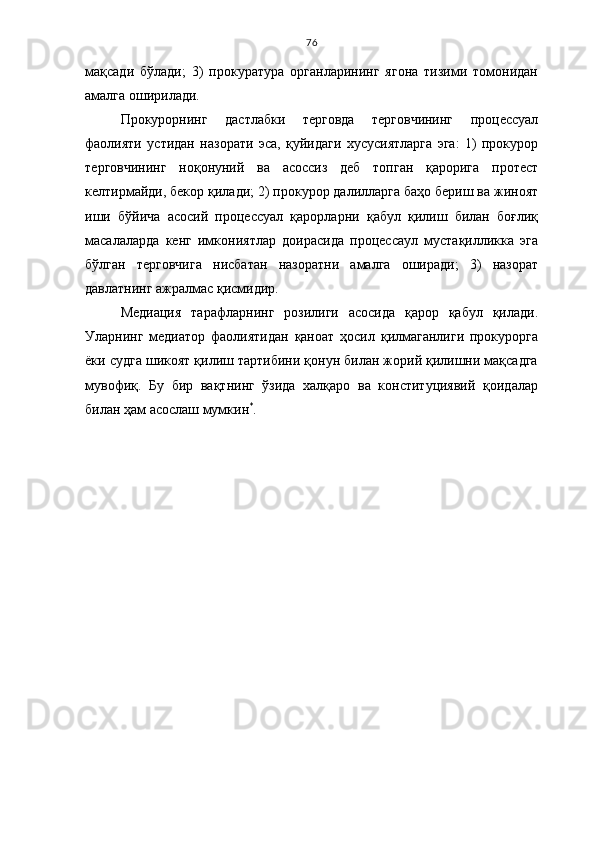 76
мақсади   бўлади;   3)   прокуратура   органларининг   ягона   тизими   томонидан
амалга оширилади.
Прокурорнинг   дастлабки   терговда   терговчининг   процессуал
фаолияти   устидан   назорати   эса,   қуйидаги   хусусиятларга   эга:   1)   прокурор
терговчининг   ноқонуний   ва   асоссиз   деб   топган   қарорига   протест
келтирмайди, бекор қилади; 2) прокурор далилларга баҳо бериш ва жиноят
иши   бўйича   асосий   процессуал   қарорларни   қабул   қилиш   билан   боғлиқ
масалаларда   кенг   имкониятлар   доирасида   процессаул   мустақилликка   эга
бўлган   терговчига   нисбатан   назоратни   амалга   оширади;   3)   назорат
давлатнинг ажралмас қисмидир.
Медиация   тарафларнинг   розилиги   асосида   қарор   қабул   қилади.
Уларнинг   медиатор   фаолиятидан   қаноат   ҳосил   қилмаганлиги   прокурорга
ёки судга шикоят қилиш тартибини қонун билан жорий қилишни мақсадга
мувофиқ.   Бу   бир   вақтнинг   ўзида   халқаро   ва   конституциявий   қоидалар
билан ҳам асослаш мумкин *
. 