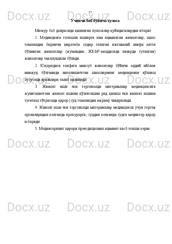 77
Учинчи боб бўйича хулоса
Мазкур боб доирасида қилинган хулосалар қуйидагилардан иборат:
1.   Медиацияга   тегишли   ишларга   кам   аҳамиятли   жиноятлар,   шахс
томонидан   биринчи   маротаба   содир   этилган   ижтимоий   хавфи   катта
бўлмаган   жиноятлар   (жумладан,   ЖК66 1
-моддасида   назарда   тутилган)
жиноятлар тааллуқлили бўлади.
2.   Юқоридаги   тоифага   мансуб   жиноятлар   бўйича   оддий   айблов
мавжуд   бўлганида   низолашаётган   шахсларнинг   медиацияни   қўллаш
хусусида аризалари талаб қилинади.
3.   Жиноят   иши   ёки   терговолди   материаллар   медиациясига
жунатилаётган   жиноят   ишини   қўзғатишни   рад   қилиш   ёки   жиноят   ишини
тугатиш тўғрисида қарор (суд томонидан ажрим) чиқарилади.
4. Жиноят иши ёки терговолди материаллар медиацияси учун тергов
органларидан келганда прокурорга, суддан келганда судга медиатор қарор
юборади.
5. Медиаторнинг қарори преюдиционал аҳамият касб этиши керак. 