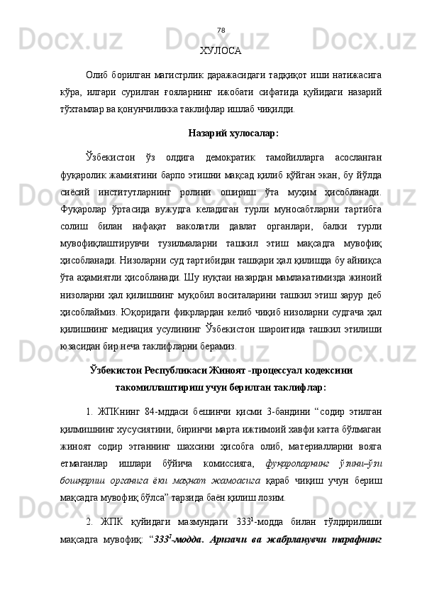 78
ХУЛОСА
Олиб   борилган   магистрлик   даражасидаги   тадқиқот   иши   натижасига
кўра,   илгари   сурилган   ғояларнинг   ижобати   сифатида   қуйидаги   назарий
тўхтамлар ва қонунчиликка таклифлар ишлаб чиқилди.
Назарий хулосалар:
Ўзбекистон   ўз   олдига   демократик   тамойилларга   асосланган
фуқаролик  жамиятини  барпо  этишни мақсад  қилиб  қўйган  экан, бу  йўлда
сиёсий   институтларнинг   ролини   ошириш   ўта   муҳим   ҳисобланади.
Фуқаролар   ўртасида   вужудга   келадиган   турли   муносабтларни   тартибга
солиш   билан   нафақат   ваколатли   давлат   органлари,   балки   турли
мувофиқлаштирувчи   тузилмаларни   ташкил   этиш   мақсадга   мувофиқ
ҳисобланади. Низоларни суд тартибидан ташқари ҳал қилишда бу айниқса
ўта аҳамиятли ҳисобланади. Шу нуқтаи назардан мамлакатимизда жиноий
низоларни   ҳал   қилишнинг   муқобил   воситаларини   ташкил   этиш   зарур   деб
ҳисоблаймиз. Юқоридаги фикрлардан келиб чиқиб низоларни судгача  ҳал
қилишнинг   медиация   усулининг   Ўзбекистон   шароитида   ташкил   этилиши
юзасидан бир неча таклифларни берамиз.
Ўзбекистон Республикаси Жиноят -процессуал кодексини
такомиллаштириш учун берилган таклифлар:
1.   ЖПКнинг   84-мддаси   бешинчи   қисми   3-бандини   “ содир   этилган
қилмишнинг хусусиятини, биринчи марта ижтимоий хавфи катта бўлмаган
жиноят   содир   этганнинг   шахсини   ҳисобга   олиб,   материалларни   вояга
етмаганлар   ишлари   бўйича   комиссияга,   фуқароларнинг   ўзини–ўзи
бошқариш   органига   ёки   маҳнат   жамоасига   қараб   чиқиш   учун   бериш
мақсадга мувофиқ бўлса” тарзида баён қилиш лозим.
2.   ЖПК   қуйидаги   мазмундаги   333 1
-модда   билан   тўлдирилиши
мақсадга   мувофиқ:   “ 333 1
-модда .   Аризачи   ва   жабрланувчи   тарафнинг 