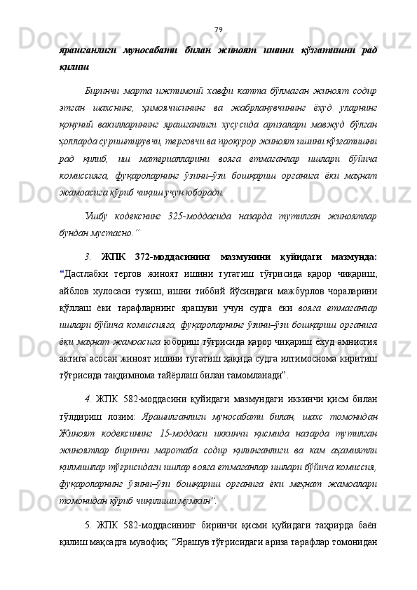 79
ярашганлиги   муносабати   билан   жиноят   ишини   қўзғатишни   рад
қилиш
Биринчи   марта   ижтимоий   хавфи   катта   бўлмаган   жиноят   содир
этган   шахснинг,   ҳимоячисининг   ва   жабрланувчининг   ёхуд   уларнинг
қонуний   вакилларининг   ярашганлиги   хусусида   аризалари   мавжуд   бўлган
ҳолларда суриштирувчи, терговчи ва прокурор жиноят ишини қўзғатишни
рад   қилиб,   иш   материалларини   вояга   етмаганлар   ишлари   бўйича
комиссияга,   фуқароларнинг   ўзини–ўзи   бошқариш   органига   ёки   маҳнат
жамоасига кўриб чиқиш учун юборади.
Ушбу   кодекснинг   325-моддасида   назарда   тутилган   жиноятлар
бундан мустасно.”
3.   ЖПК   372-моддасининг   мазмунини   қуйидаги   мазмунда :
“ Дастлабки   тергов   жиноят   ишини   тугатиш   тўғрисида   қарор   чиқариш,
айблов   хулосаси   тузиш,   ишни   тиббий   йўсиндаги   мажбурлов   чораларини
қўллаш   ёки   тарафларнинг   ярашуви   учун   судга   ёки   вояга   етмаганлар
ишлари   бўйича   комиссияга,   фуқароларнинг   ўзини–ўзи   бошқариш   органига
ёки маҳнат жамоасига   юбориш тўғрисида қарор чиқариш ёхуд амнистия
актига асосан жиноят ишини тугатиш ҳақида судга илтимоснома киритиш
тўғрисида тақдимнома тайёрлаш билан тамомланади”. 
4.   ЖПК   582-моддасини   қуйидаги   мазмундаги   иккинчи   қисм   билан
тўлдириш   лозим:   Ярашилганлиги   муносабати   билан,   шахс   томонидан
Жиноят   кодексининг   15-моддаси   иккинчи   қисмида   назарда   тутилган
жиноятлар   биринчи   маротаба   содир   қилинганлиги   ва   кам   аҳамиятли
қилмишлар тўғрисидаги ишлар вояга ет маганлар ишлари бўйича комиссия,
фуқароларнинг   ўзини–ўзи   бошқариш   органига   ёки   меҳнат   жамоалари
томонидан кўриб чиқилиши мумкин”.
5.   ЖПК   582-моддасининг   биринчи   қисми   қуйидаги   таҳрирда   баён
қилиш мақсадга мувофиқ :  “Ярашув тўғрисидаги ариза тарафлар томонидан 