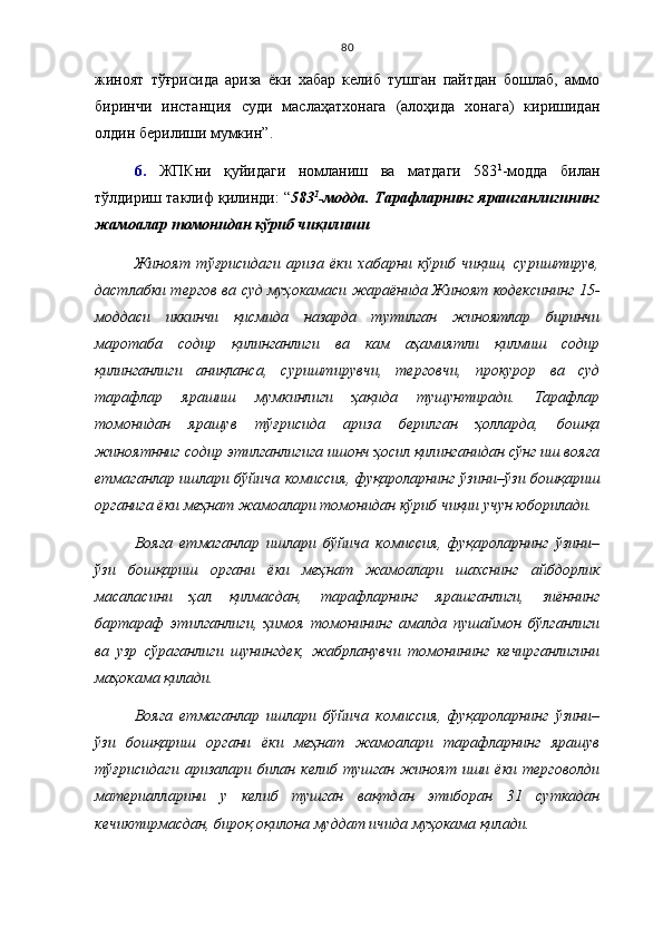 80
жиноят   тўғрисида   ариза   ёки   хабар   келиб   тушган   пайтдан   бошлаб,   аммо
биринчи   инстанция   суди   маслаҳатхонага   (алоҳида   хонага)   киришидан
олдин берилиши мумкин ”.
6.   ЖПКни   қуйидаги   номланиш   ва   матдаги   583 1
-модда   билан
тўлдириш таклиф қилинди:   “ 583 1
-модда. Тарафларнинг ярашганлигининг
жамоалар томонидан кўриб чиқилиши
Жиноят   тўғрисидаги   ариза   ёки   хабарни   кўриб   чиқиш,   суриштирув,
дастлабки тергов ва суд муҳокамаси жараёнида Жиноят кодексининг 15-
моддаси   иккинчи   қисмида   назарда   тутилган   жиноятлар   биринчи
маротаба   содир   қилинганлиги   ва   кам   аҳамиятли   қилмиш   содир
қилинганлиги   аниқланса,   суриштирувчи,   терговчи,   прокурор   ва   суд
тарафлар   ярашиш   мумкинлиги   ҳақида   тушунтиради.   Тарафлар
томонидан   ярашув   тўғрисида   ариза   берилган   ҳолларда,   бошқа
жиноятнниг содир этилганлигига ишонч ҳосил қилинганидан сўнг иш вояга
етмаганлар ишлари бўйича комиссия, фуқароларнинг ўзини–ўзи бошқариш
органига ёки меҳнат жамоалари томонидан кўриб чиқии учун юборилади.
Вояга   етмаганлар   ишлари   бўйича   комиссия,   фуқароларнинг   ўзини–
ўзи   бошқариш   органи   ёки   меҳнат   жамоалари   шахснинг   айбдорлик
масаласини   ҳал   қилмасдан,   тарафларнинг   ярашганлиги,   зиённинг
бартараф   этилганлиги,   ҳимоя   томонининг   амалда   пушаймон   бўлганлиги
ва   узр   сўраганлиги   шунингдек,   жабрланувчи   томонининг   кечирганлигини
маҳокама қилади. 
Вояга   етмаганлар   ишлари   бўйича   комиссия,   фуқароларнинг   ўзини–
ўзи   бошқариш   органи   ёки   меҳнат   жамоалари   тарафларнинг   ярашув
тўғрисидаги  аризалари  билан   келиб   тушган   жиноят   иши  ёки  терговолди
материалларини   у   келиб   тушган   вақтдан   этиборан   31   суткадан
кечиктирмасдан, бироқ оқилона муддат ичида муҳокама қилади.  