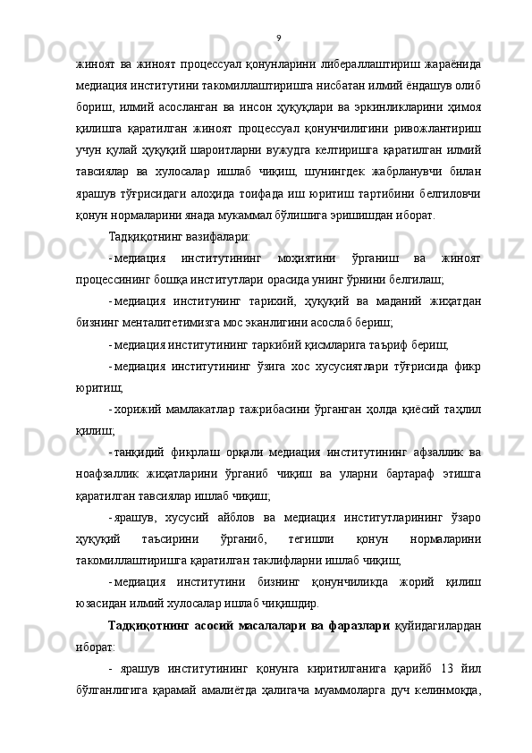 9
жиноят   ва   жиноят   процессуал   қонунларини   либераллаштириш   жараёнида
медиация институтини такомиллаштиришга нисбатан илмий ёндашув олиб
бориш,   илмий   асосланган   ва   инсон   ҳуқуқлари   ва   эркинликларини   ҳимоя
қилишга   қаратилган   жиноят   процессуал   қонунчилигини   ривожлантириш
учун   қулай   ҳуқуқий   шароитларни   вужудга   келтиришга   қаратилган   илмий
тавсиялар   ва   хулосалар   ишлаб   чиқиш,   шунингдек   жабрланувчи   билан
ярашув   тўғрисидаги   алоҳида   тоифада   иш   юритиш   тартибини   белгиловчи
қонун нормаларини янада мукаммал бўлишига эришишдан иборат.  
Тад қ и қ отнинг вазифалари:
- медиация   институтининг   моҳиятини   ўрганиш   ва   жиноят
процессининг бошқа институтлари орасида унинг ўрнини белгилаш;
- медиация   институнинг   тарихий,   ҳуқуқий   ва   маданий   жиҳатдан
бизнинг менталитетимизга мос эканлигини асослаб бериш;
- медиация институтининг таркибий қисмларига таъриф бериш;
- медиация   институтининг   ўзига   хос   хусусиятлари   тўғрисида   фикр
юритиш;
- хорижий   мамлакатлар   тажрибасини   ўрганган   ҳолда   қиёсий   таҳлил
қилиш;
- танқидий   фикрлаш   орқали   медиация   институтининг   афзаллик   ва
ноафзаллик   жиҳатларини   ўрганиб   чиқиш   ва   уларни   бартараф   этишга
қаратилган тавсиялар ишлаб чиқиш;
- ярашув,   хусусий   айблов   ва   медиация   институтларининг   ўзаро
ҳуқуқий   таъсирини   ўрганиб,   тегишли   қонун   нормаларини
такомиллаштиришга қаратилган таклифларни ишлаб чиқиш;
- медиация   институтини   бизнинг   қонунчиликда   жорий   қилиш
юзасидан илмий хулосалар ишлаб чиқишдир.
Тадқиқотнинг   асосий   масалалари   ва   фаразлари   қуйидагилардан
иборат: 
-   ярашув   институтининг   қонунга   киритилганига   қарийб   13   йил
бўлганлигига   қарамай   амалиётда   ҳалигача   муаммоларга   дуч   келинмоқда, 