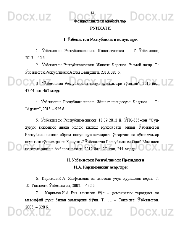 82
Фойдаланилган адабиётлар 
РЎЙХАТИ
I.   Ўзбекистон Республикаси қонунлари
1. Ўзбекистон   Республикасининг   Конституцияси.   –   Т.:   Ўзбекистон,
2013. – 40 б.
2. Ўзбекистон   Республикасининг   Жиноят   Кодекси.   Расмий   нашр.   Т.:
Ўзбекистон Республикаси Адлия Вазирлиги, 201 3 , 383   б.
3. "Ўзбекистон   Республикаси   қонун   ҳужжатлари   тўплами",   2011   йил,
43-44-сон, 462-модда .
4. Ўзбекистон   Республикасининг   Жиноят - процессуал   Кодекси.   –   Т.:
“Адолат”, 2013. – 525   б.  
5. Ўзбекистон   Республикасининг   18.09.2012   й.   ЎРҚ-335-сон   “Суд-
ҳуқуқ   тизимини   янада   ислоҳ   қилиш   муносабати   билан   Ўзбекистон
Республикасининг   айрим   қонун   ҳужжатларига   ўзгартиш   ва   қўшимчалар
киритиш тўғрисида”ги Қонуни // Ўзбекистон Республикаси Олий Мажлиси
палаталарининг Ахборотномаси, 2012 йил, 9/2-сон, 244-модда.
II.   Ўзбекистон Республикаси Президенти 
И.А.   Каримовнинг асарлари
6. Каримов   И.А.   Хавфсизлик   ва   тинчлик   учун   курашмоқ   керак.   Т.
10. Тошкент: Ўзбекистон, 2002. – 432 б. 
7.     Каримов   И.А.   Биз   танлаган   йўл   –   демократик   тараққиёт   ва
маърифий   дунё   билан   ҳамкорлик   йўли.   Т.   11.   –   Тошкент:   Ўзбекистон,
2003. – 320   б.  