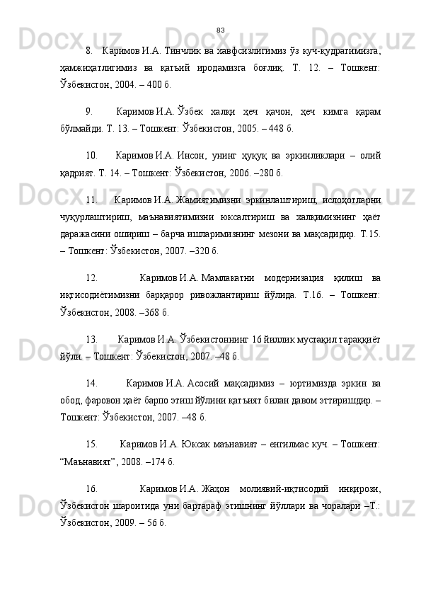 83
8.     Каримов   И.А.   Тинчлик   ва   хавфсизлигимиз   ўз   куч-қудратимизга,
ҳамжиҳатлигимиз   ва   қатъий   иродамизга   боғлиқ.   Т.   12.   –   Тошкент:
Ўзбекистон, 2004. – 400   б.
9.     Каримов   И.А.   Ўзбек   халқи   ҳеч   қачон,   ҳеч   кимга   қарам
бўлмайди. Т. 13. – Тошкент: Ўзбекистон, 2005. – 448   б.
10.       Каримов   И.А.   Инсон,   унинг   ҳуқуқ   ва   эркинликлари   –   олий
қадрият. Т. 14. – Тошкент: Ўзбекистон, 2006. –280 б.
11.       Каримов   И.А.   Жамиятимизни   эркинлаштириш,   ислоҳотларни
чуқурлаштириш,   маънавиятимизни   юксалтириш   ва   халқимизнинг   ҳаёт
даражасини ошириш – барча ишларимизнинг мезони ва мақсадидир. Т.15.
– Тошкент: Ўзбекистон, 2007. –320 б.
12.       Каримов   И.А.   Мамлакатни   модернизация   қилиш   ва
иқтисодиётимизни   барқарор   ривожлантириш   йўлида.   Т.16.   –   Тошкент:
Ўзбекистон, 2008. –368 б.
13.     Каримов   И.А.   Ўзбекистоннинг 16 йиллик мустақил тараққиёт
йўли. – Тошкент: Ўзбекистон, 2007. –48 б.
14.       Каримов   И.А.   Асосий   мақсадимиз   –   юртимизда   эркин   ва
обод, фаровон ҳаёт барпо этиш йўлини қатъият билан давом эттиришдир. –
Тошкент: Ўзбекистон, 2007. –48 б.
15.       Каримов   И.А.   Юксак маънавият – енгилмас куч. – Тошкент:
“Маънавият”, 2008. –174 б.
16.       Каримов   И.А.   Жаҳон   молиявий-иқтисодий   инқирози,
Ўзбекистон   шароитида   уни   бартараф   этишнинг   йўллари   ва   чоралари   –Т.:
Ўзбекистон, 2009. – 56 б. 