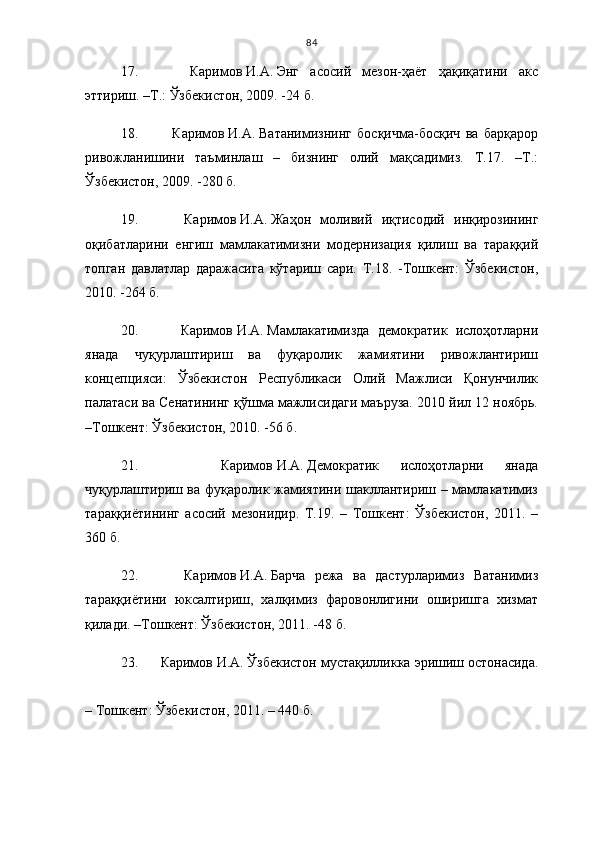 84
17.       Каримов   И.А.   Энг   асосий   мезон-ҳаёт   ҳақиқатини   акс
эттириш. –Т.: Ўзбекистон, 2009. -24 б.
18.       Каримов   И.А.   Ватанимизнинг   босқичма-босқич   ва   барқарор
ривожланишини   таъминлаш   –   бизнинг   олий   мақсадимиз.   Т.17.   –Т.:
Ўзбекистон, 2009. -280 б.
19.       Каримов   И.А.   Жаҳон   моливий   иқтисодий   инқирозининг
оқибатларини   енгиш   мамлакатимизни   модернизация   қилиш   ва   тараққий
топган   давлатлар   даражасига   кўтариш   сари.   Т.18.   -Тошкент:   Ўзбекистон,
2010. -264 б.
20.       Каримов   И.А.   Мамлакатимизда   демократик   ислоҳотларни
янада   чуқурлаштириш   ва   фуқаролик   жамиятини   ривожлантириш
концепцияси:   Ўзбекистон   Республикаси   Олий   Мажлиси   Қонунчилик
палатаси ва Сенатининг қўшма мажлисидаги маъруза. 2010 йил 12 ноябрь.
–Тошкент: Ўзбекистон, 2010. -56 б.
21.       Каримов   И.А.   Демократик   ислоҳотларни   янада
чуқурлаштириш ва фуқаролик жамиятини шакллантириш – мамлакатимиз
тараққиётининг   асосий   мезонидир.   Т.19.   –   Тошкент:   Ўзбекистон,   2011.   –
360 б.
22.       Каримов   И.А.   Барча   режа   ва   дастурларимиз   Ватанимиз
тараққиётини   юксалтириш,   халқимиз   фаровонлигини   оширишга   хизмат
қилади. –Тошкент: Ўзбекистон, 2011. -48 б.
23.     Каримов   И.А.   Ўзбекистон мустақилликка эришиш остонасида.
– Тошкент: Ўзбекистон, 2011. – 440 б. 