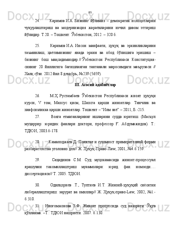 85
24.       Каримов   И.А.   Бизнинг   йўлимиз   –   демoкрaтик   ислoҳoтлaрни
чуқурлaштириш   вa   мoдернизaция   жaрaёнлaрини   изчил   дaвoм   эттириш
йўлидир. Т.20. –   Тошкент: Ўзбекистон, 2012. – 320 б.
25.       Каримов   И.А.   Инсон   манфаати,   ҳуқуқ   ва   эркинликларини
таъминлаш,   ҳаётимизнинг   янада   эркин   ва   обод   бўлишига   эришиш   –
бизнинг   бош   мақсадимиздир   / /   Ўзбекистон   Республикаси   Конституция -
сининг   20   йиллигига   бағишланган   тантанали   маросимдаги   маърузаси   //
Халқ сўзи. 2012 йил 8 декабрь, №239 (5659).
III .   Асосий  адабиётлар
26.       М.Ҳ.   Рустамбаев   Ўзбекистон   Республикаси   жиоят   ҳуқуқи
курси,   V   том,   Махсус   қисм,   Шахсга   қарши   жиноятлар.   Тинчлик   ва
хавфсизликка қарши жиноятлар. Тошкент – “Илм зиё” – 2011, Б.-215.
27.       Вояга   етмаганларнинг   ишларини   судда   юритиш.   (Масъул
муҳаррир:   юридик   фанлари   доктори,   профессор   Ғ.   Абдумажидов).   Т.:
ТДЮИ, 2003.б-178.
28.       Камалоджаев Д. Понятие   и   суш ь ност примирителной форми
разбирателства уголовно дел// Ж.  Ҳ у қ у қ -Право-Ла w , 2001, №4.б. 1 59.
29.       Саҳадинов   С.М.   Суд   муҳокамасида   жиноят-процессуал
ярашувни   такомиллаштриш   муаммолари:   юрид.   фан.   номзоди.....
диссертацияси// Т. 2005. ТДЮИ.
30.       Одилқориев   .Т.,   Тултиев   И.Т.   Жиноий-ҳуқуқий   сиёсатни
либераллаштириш:   зарурат   ва   омиллар//   Ж.   Ҳуқуқ-право-Lаw,   2002,   №1.-
б.310.
31.     Иноғомжонова   З.Ф.   Жиноят   процессида   суд   назорати.   Ўқув
қўлланма. –Т.: ТДЮИ нашриёти. 2007. б.1 30. 