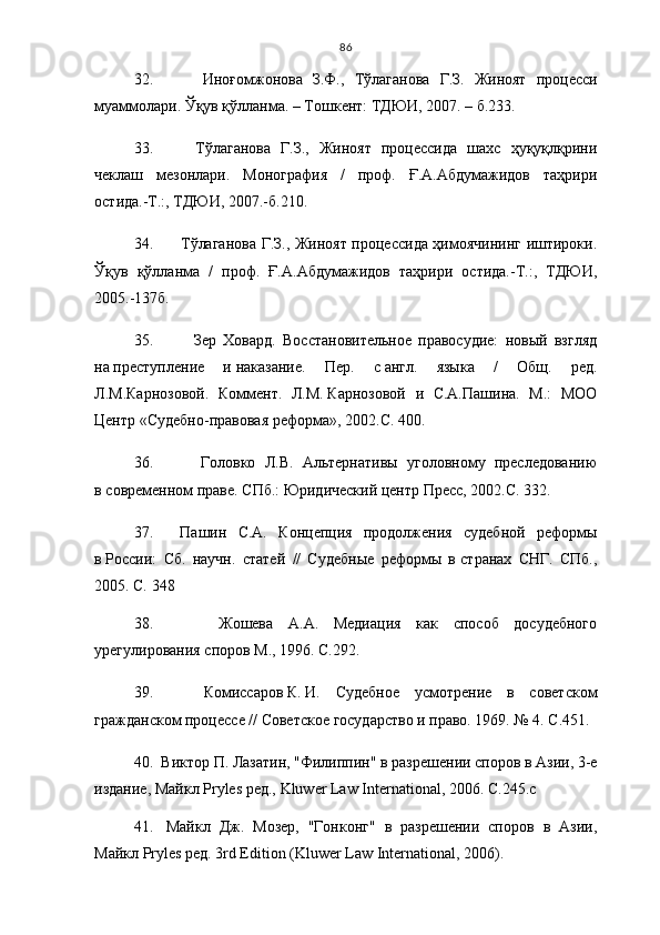 86
32.       Иноғомжонова   З.Ф. ,   Тўлаганова   Г.З.   Жиноят   процесси
муаммолари. Ўқув қўлланма. – Тошкент: ТДЮИ, 2007. – б.233.
33.       Т ўлаганова   Г.З.,   Жиноят   процессида   шахс   ҳуқуқлқрини
чеклаш   мезонлари.   Монография   /   проф.   Ғ.А.Абдумажидов   таҳрири
остида.-Т.:, ТДЮИ, 2007.-б.210.
34.       Т ўлаганова Г.З., Жиноят процессида ҳимоячининг иштироки.
Ўқув   қўлланма   /   проф.   Ғ.А.Абдумажидов   таҳрири   остида.-Т.:,   ТДЮИ,
2005.-137б.
35.       Зер   Ховард.   Восстановительное   правосудие:   новый   взгляд
на   преступление   и   наказание.   Пер.   с   англ.   языка   /   Общ.   ред.
Л.М.Карнозовой.   Коммент.   Л.М.   Карнозовой   и   С.А.Пашина.   М.:   МОО
Центр «Судебно-правовая реформа», 2002. С. 400.
36.       Головко   Л.В.   Альтернативы   уголовному   преследованию
в   современном праве. СПб.: Юридический центр Пресс, 2002. С.  3 32.
37.     Пашин   С.А.   Концепция   продолжения   судебной   реформы
в   России:   Сб.   научн.   статей   //   Судебные   реформы   в   странах   СНГ.   СПб.,
2005.  С.  3 48
38.       Жошева   А.А.   Медиация   как   способ   досудебного
урегулирования споров  М., 1996. С. 2 92.
39.     Комиссаров   К.   И.   Судебное   усмотрение   в   советском
гражданском процессе // Советское государство и право. 1969. № 4. С. 4 51.
40.  Виктор П.  Лазатин , "Филиппин" в разрешении споров в Азии, 3-е
издание, Майкл  Pryles  ред.,  Kluwer   Law   International , 2006 .  С. 2 45.с 
41.   Майкл   Дж.   Мозер,   "Гонконг"   в   разрешении   споров   в   Азии,
Майкл Pryles ред. 3rd Edition (Kluwer Law International, 2006).  