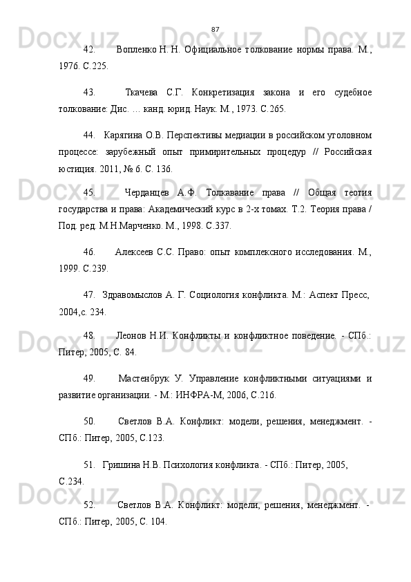 87
42.     Вопленко   Н.   Н.   Официальное   толкование   нормы   права.   М.,
1976. С. 2 25.
43.     Ткачева   С.Г.   Конкретизация   закона   и   его   судебное
толкование: Дис. … канд. юрид. Наук. М., 1973. С. 265.  
44.    Карягина О.В. Перспективы медиации в российском уголовном
процессе:   зарубежный   опыт   примирительных   процедур   //   Российская
юстиция. 2011, № 6. С.  13 6. 
45.     Черданцев   А.Ф.   Толкавание   права   //   Общая   теотия
государства и права: Академический курс в 2-х томах. Т.2. Теория права /
Под. ред. М.Н.Марченко. М., 1998. С.337.
46.     Алексеев   С.С.   Право:   опыт   комплексного   исследования.   М.,
1999. С. 2 39.
47. Здравомыслов А. Г. Социология конфликта. М.:  Аспект Пресс,
2004,с.  23 4.
48.     Леонов   Н.И.   Конфликты   и   конфликтное   поведение.   -   СПб.:
Питер, 2005,  С.  84.
49.     Мастенбрук   У.   Управление   конфликтными   ситуациями   и
развитие организации. - М.: ИНФРА-М, 2006,  С .216.
50.     Светлов   В.А.   Конфликт:   модели,   решения,   менеджмент.   -
СПб.: Питер, 2005,  С . 1 23.
51. Гришина Н.В. Психология конфликта. - СПб.: Питер, 2005, 
С . 234.  
52.     Светлов   В.А.   Конфликт:   модели,   решения,   менеджмент.   -
СПб.: Питер, 2005,  С . 104. 