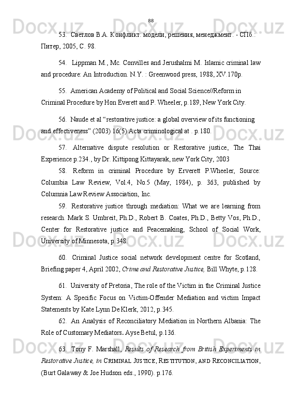 88
53.   Светлов В.А. Конфликт: модели, решения, менеджмент. - СПб.: 
Питер, 2005,  С . 9 8 .
54. Lippman M., Mc. Convilles and Jerushalmi M. Islamic criminal law
and procedure: An Introduction. N.Y. : Greenwood press, 1988, XV.170p.
55.    American  Academy of Political and Social Science// Reform in 
Criminal Procedure by Hon Everett and P. Wheeler, p.189, New York City.
56.   Naude et al “restorative justice: a global overview of its functioning 
and effectiveness” (2003) 16(5) Acta criminological at  .  p.18 0.
57.   Alternative   dispute   resolution   or   Restorative   justice ,   The   Thai
Experience p . 234 . , by Dr. Kittipong Kittayarak, new York City, 2003
58.   Reform   in   criminal   Procedure   by   Erverett   P.Wheeler,   Source:
Columbia   Law   Review,   Vol.4,   No.5   (May,   1984),   p.   363,   published   by
Columnia Law Review Association, Inc.  
59.   Restorative   justice   through   mediation:   What   we   are   learning   from
research.   Mark   S.   Umbreit,   Ph.D.,   Robert   B.   Coates,   Ph.D.,   Betty   Vos,   Ph.D.,
Center   for   Restorative   justice   and   Peacemaking,   School   of   Social   Work,
University of Minnesota, p . 3 4 8.
60.   Criminal   Justice   social   network   development   centre   for   Scotland,
Briefing paper 4, April 2002,  Crime and Restorative Justice,  Bill Whyte, p. 12 8.
61.  University of Pretoria, The role of the Victim in the Criminal Justice
System:   A   Specific   Focus   on   Victim-Offender   Mediation   and   victim   Impact
Statements by Kate Lynn De Klerk, 2012, p.3 4 5.
62.   An   Analysis   of   Reconciliatory   Mediation   in   Northern   Albania:   The
Role of Customary Mediators .  A yse Betul, p. 1 36.  
63.   Tony   F.   Marshall,   Results   of   Research   from   British   Experiments   in
Restorative Justice, in  C RIMINAL   J USTICE , R ESTITUTION ,  AND   R ECONCILIATION ,
(Burt Galaway & Joe Hudson eds., 1990).  p. 17 6. 