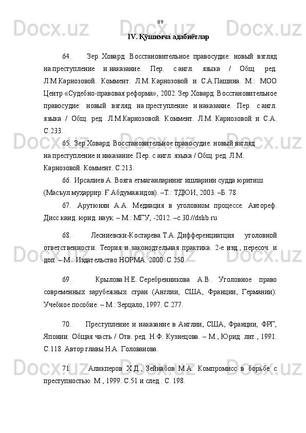 89
IV .   Қўшимча адабиётлар
64.     Зер   Ховард.   Восстановительное   правосудие:   новый   взгляд
на   преступление   и   наказание.   Пер.   с   англ.   языка   /   Общ.   ред.
Л.М.Карнозовой.   Коммент.   Л.М.   Карнозовой   и   С.А.Пашина.   М.:   МОО
Центр «Судебно-правовая реформа», 2002. Зер Ховард. Восстановительное
правосудие:   новый   взгляд   на   преступление   и   наказание.   Пер.   с   англ.
языка   /   Общ.   ред.   Л.М.Карнозовой.   Коммент.   Л.М.   Карнозовой   и   С.А.
С. 23 3 .
65.   Зер Ховард. Восстановительное правосудие: новый взгляд 
на   преступление и   наказание. Пер. с   англ. языка / Общ. ред. Л.М. 
Карнозовой. Коммент.   С.213 .
66.   Ирсалиев А. Вояга етмаганларнинг ишларини судда юритиш. 
(Масъул муҳаррир: Ғ.Абдумажидов). –Т.: ТДЮИ, 2003. –Б. 78.
67.   Арутюнян   А.А.   Медиация   в   уголовном   процессе.   Автореф.
Дисс.канд. юрид. наук. – М.: МГУ, -2012. –с.30.//dslib.ru
68.   Лесниевски-Костарева   Т.А.   Дифференциатция   уголовной
ответственности.   Теория   и   законодтельная   практика.   2-е   изд.,   пересоч.   и
доп. – М.: Издательство НОРМА. 2000. С. 2 50.
69.     Крылова   Н.Е.   Серебренникова   А.В.   Уголовное   право
современных   зарубежных   стран   (Англии,   США,   Франции,   Германии):
Учебное пособие. – М.: Зерцало, 1997. С. 2 77.
70.     Преступление   и   наказание   в   Англии,   США,   Франции,   ФРГ,
Японии. Общая  часть /  Отв.  ред. Н.Ф.   Кузнецова.  – М., Юрид. лит., 1991.
С.1 1 8. Автор главы Н.А.   Голованова.
71.     Аликперов   Х.Д.,   Зейнабов   М.А.   Компромисс   в   борьбе   с
преступностью. М., 1999. С.51 и   след. .  С.   198. 