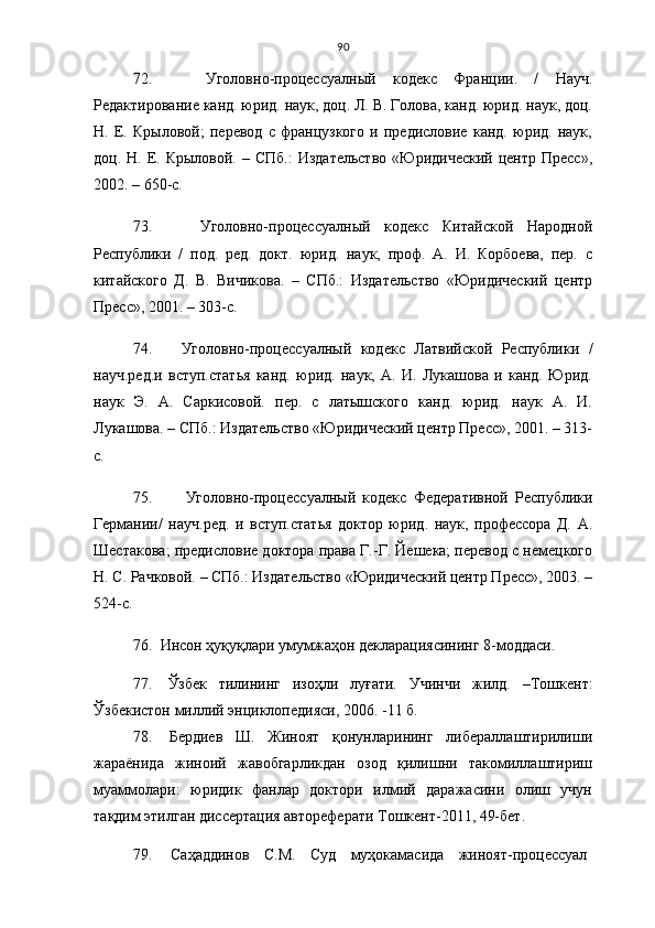 90
72.     Уголовно-процессуалн ый   кодекс   Франции.   /   Науч.
Редактирование канд. юрид. наук, доц. Л. В. Голова, канд. юрид. наук, доц.
Н.   Е.   Крыловой;   перевод   с   французкого   и   предисловие   канд.   юрид.   наук,
доц. Н.  Е. Крыловой.  – СПб.:   Издательство  «Юридический  центр  Пресс»,
2002. – 650-с. 
73.     Уголовно-процессуалн ый   кодекс   Китайской   Народной
Республики   /   под.   ред.   докт.   юрид.   наук,   проф.   А.   И.   Корбоева,   пер.   с
китайского   Д.   В.   Вичикова.   –   СПб.:   Издательство   «Юридический   центр
Пресс», 2001. – 303-с.
74.   Уголовно-процессуалн ый   кодекс   Латвийской   Республики   /
науч.ред.и   вступ.статья   канд.   юрид.   наук,   А.   И.   Лукашова   и   канд.   Юрид.
наук   Э.   А.   Саркисовой.   пер.   с   латышского   канд.   юрид.   наук   А.   И.
Лукашова. – СПб.: Издательство «Юридический центр Пресс», 2001. – 313-
с.
75.     Уголовно-процессуалн ый   кодекс   Федеративной   Республики
Германии/   науч.ред.   и   вступ.статья   доктор   юрид.   наук,   профессора   Д.   А.
Шестакова; предисловие доктора права Г.-Г. Йешека; перевод с немецкого
Н. С. Рачковой. – СПб.: Издательство «Юридический центр Пресс», 2003. –
524-с.
76.    Инсон ҳуқуқлари умумжаҳон декларациясининг 8-моддаси.
77.   Ўзбек   тилининг   изоҳли   луғати.   Учинчи   жилд.   – Тошкент:
Ўзбекистон миллий энциклопедияси, 2006 .   - 11 б.
78.   Бердиев   Ш.   Жиноят   қонунларининг   либераллаштирилиши
жараёнида   жиноий   жавобгарликдан   озод   қилишни   такомиллаштириш
муаммолари:   юридик   фанлар   доктори   илмий   даражасини   олиш   учун
тақдим этилган диссертация автореферати Тошкент-2011, 49-бет.
79.   Саҳаддинов   С.М.   Суд   муҳокамасида   жиноят-процессуал 