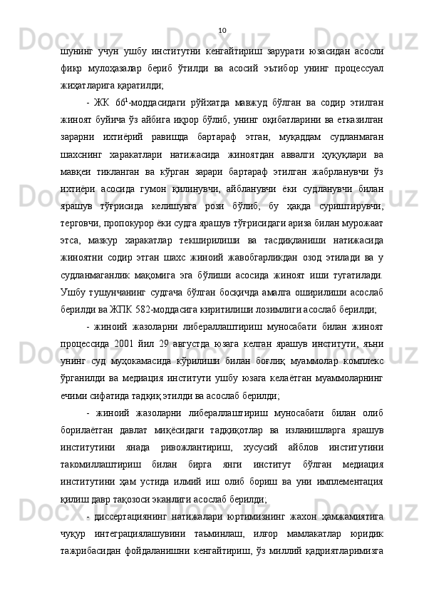 10
шунинг   учун   ушбу   институтни   кенгайтириш   зарурати   юзасидан   асосли
фикр   мулоҳазалар   бериб   ўтилди   ва   асосий   эътибор   унинг   процессуал
жиҳатларига қаратилди;
-   ЖК   66 1
-моддасидаги   рўйхатда   мавжуд   бўлган   ва   содир   этилган
жиноят буйича ўз айбига иқрор бўлиб, унинг оқибатларини ва етказилган
зарарни   ихтиёрий   равишда   бартараф   этган,   муқаддам   судланмаган
шахснинг   харакатлари   натижасида   жиноятдан   аввалги   ҳуқуқлари   ва
мавқеи   тикланган   ва   кўрган   зарари   бартараф   этилган   жабрланувчи   ўз
ихтиёри   асосида   гумон   қилинувчи,   айбланувчи   ёки   судланувчи   билан
ярашув   тўғрисида   келишувга   рози   бўлиб,   бу   ҳақда   суриштирувчи,
терговчи, пропокурор ёки судга ярашув тўғрисидаги ариза билан мурожаат
этса,   мазкур   харакатлар   текширилиши   ва   тасдиқланиши   натижасида
жиноятни   содир   этган   шахс   жиноий   жавобгарликдан   озод   этилади   ва   у
судланмаганлик   мақомига   эга   бўлиши   асосида   жиноят   иши   тугатилади.
Ушбу   тушунчанинг   судгача   бўлган   босқичда   амалга   оширилиши   асослаб
берилди ва ЖПК 582-моддасига киритилиши лозимлиги асослаб берилди;
-   жиноий   жазоларни   либераллаштириш   муносабати   билан   жиноят
процессида   2001   йил   29   августда   юзага   келган   ярашув   институти,   яъни
унинг   суд   муҳокамасида   кўрилиши   билан   боғлиқ   муаммолар   комплекс
ўрганилди   ва   медиация   институти   ушбу   юзага   келаётган   муаммоларнинг
ечими сифатида тадқиқ этилди ва асослаб берилди;
-   жиноий   жазоларни   либераллаштириш   муносабати   билан   олиб
борилаётган   давлат   миқёсидаги   тадқиқотлар   ва   изланишларга   ярашув
институтини   янада   ривожлантириш,   хусусий   айблов   институтини
такомиллаштириш   билан   бирга   янги   институт   бўлган   медиация
институтини   ҳам   устида   илмий   иш   олиб   бориш   ва   уни   имплементация
қилиш давр тақозоси эканлиги асослаб берилди;
-   диссертациянинг   натижалари   юртимизнинг   жахон   ҳамжамиятига
чуқур   интеграциялашувини   таъминлаш,   илғор   мамлакатлар   юридик
тажрибасидан   фойдаланишни   кенгайтириш,   ўз   миллий   қадриятларимизга 