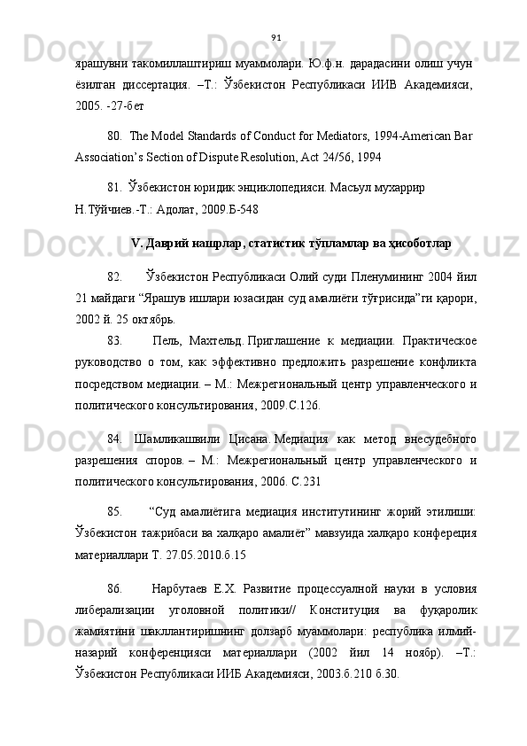 91
ярашувни такомиллаштириш муаммолари. Ю.ф.н. дарадасини олиш учун
ёзилган   диссертация.   –Т.:   Ўзбекистон   Республикаси   ИИВ   Академияси,
2005. -27-бет 
80.  The Model Standards of Conduct for Mediators, 1994-American Bar
Association’s Section of Dispute Resolution, Act 24/56, 1994
81.   Ўзбекистон юридик энциклопедияси. Масъул мухаррир 
Н.Тўйчиев.-Т.: Адолат, 2009.Б-548
V .  Даврий нашрлар, статистик тўпламлар ва ҳисоботлар
82.     Ўзбекистон Республикаси Олий суди Пленумининг 2004 йил
21 майдаги “Ярашув ишлари юзасидан суд амалиёти тўғрисида”ги қарори,
2002 й. 25 октябрь.
83.     Пель,   Махтельд.   Приглашение   к   медиации.   Практическое
руководство   о   том,   как   эффективно   предложить   разрешение   конфликта
посредством  медиации.   – М.:  Межрегиональный  центр управленческого  и
политического консультирования, 2009. С. 126 .
84.   Шамликашвили   Цисана.   Медиация   как   метод   внесудебного
разрешения   споров.   –   М.:   Межрегиональный   центр   управленческого   и
политического консультирования, 2006.  С.231
85.     “Суд   амалиётига   медиация   институтининг   жорий   этилиши:
Ўзбекистон тажрибаси ва халқаро амалиёт” мавзуида халқаро конфереция
материаллари Т. 27.05.2010.б.15
86.     Нарбутаев   Е.Х.   Развитие   про ц ессуалной   науки   в   условия
либерализа ц ии   уголовной   политики//   Конститу ц ия   ва   фу қ аролик
жамиятини   шакллантиришнинг   долзарб   муаммолари:   республика   илмий-
назарий   конферен ц ияси   материаллари   (2002   йил   14   ноябр).   –Т.:
Ў збекистон Республикаси ИИБ Академияси, 2003.б. 210  б.30. 