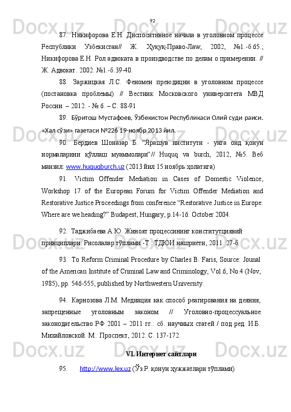92
87.   Никифорова   Е.Н.   Диспоситивное   начала   в   уголовном   про ц ессе
Республики   Узбекистан//   Ж.   Ҳ у қ у қ -Право-Ла w ,   2002,   №1.-б.65.;
Никифорова Е.Н. Рол адвоката в произдводстве по делам о примерении. //
Ж. Адвокат. 2002. №1.-б.39-40.
88.   Заржицкая   Л.С.   Феномен   преюдиции   в   уголовном   процессе
(постановка   проблемы)   //   Вестник   Московского   университета   МВД
России. – 2012. - № 6. – С. 88-91
89.   Бўритош Мустафоев,   Ўзбекистон Республикаси Олий суди раиси.
«Хал сўзи» газетаси №226 19-ноябр 2013 йил.
90.   Бердиев   Шоназар   Б.   “Ярашув   институти   -   унга   оид   қонун
нормаларини   қўллаш   муаммолари“//   Huquq   va   burch,   2012,   №5.   Веб
манзил:  www.huquqburch.uz  (2013 йил 15 ноябрь ҳолатига)
91.   Victim   Offender   Mediation   in   Cases   of   Domestic   Violence,
Workshop   17   of   the   European   Forum   for   Victim   Offender   Mediation   and
Restorative Justice Proceedings from conference “Restorative Justice in Europe:
Where are we heading?” Budapest, Hungary,  р. 14-16 .  October 2004.
92.   Таджибаева А.Ю. Жиноят процессининг конститутциявий 
принциплари. Рисолалар тўплами. -Т.: ТДЮИ нашриёти, 2011. 27-б.
93.   To Reform Criminal Procedure by Charles B. Faris, Source: Jounal
of the American Institute of Criminal Law and Criminology, Vol.6, No.4 (Nov,
1985), pp. 546-555, published by Northwestern University .
94.   Карнозова  Л.М. Медиация  как способ реагирования  на деяния,
запрещенные   уголовным   законом   //   Уголовно-процессуальное
законодательство   РФ   2001   –   2011   гг.:   сб.   научных   статей   /   под   ред.   И.Б.
Михайловской. М.: Проспект, 2012. С. 137-172.  
VI.   Интернет сайтлари
95.    http://www.lex.uz  (Ўз.Р. қонун ҳужжатлари тўплами) 