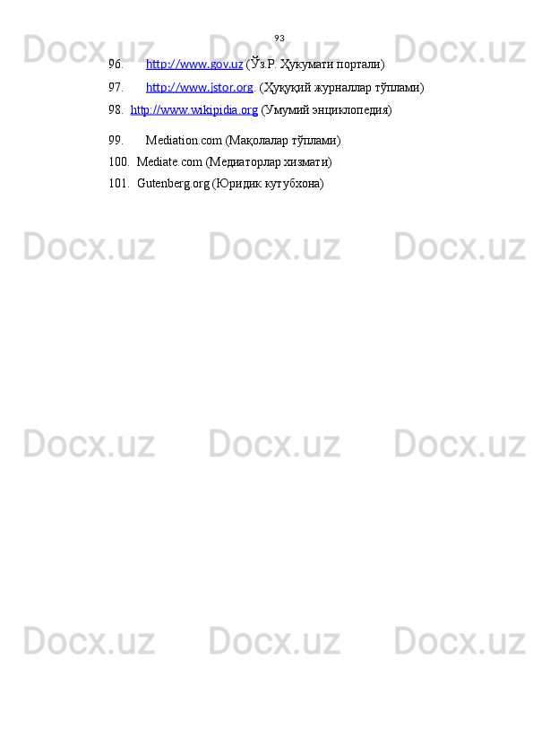 93
96.    http://www.gov.uz  (Ўз.Р. Ҳукумати портали)
97.    http://www.jstor.    org    . ( Ҳуқуқий журналлар тўплами )
98.    http://www.wikipidia.org  (Умумий энциклопедия)
99.   Mediation.com  (Мақолалар тўплами)
100.  Mediate.com  (Медиаторлар хизмати)
101.  Gutenberg.org ( Юридик кутубхона ) 
