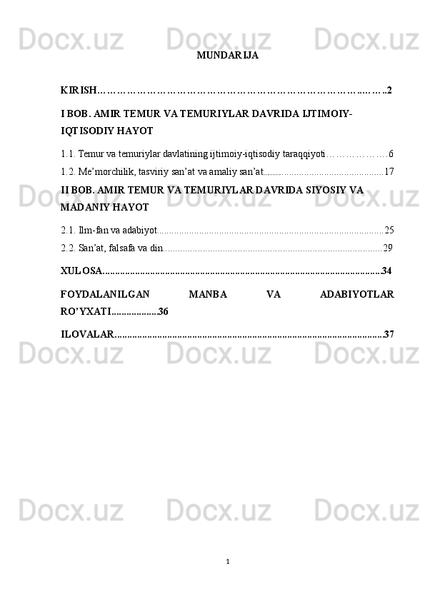MUNDARIJA
KIRISH……………………………………………………………………..……..2
I BOB.  AMIR TEMUR VA TEMURIYLAR DAVRIDA IJTIMOIY-
IQTISODIY HAYOT
1.1.   Temur va temuriylar davlatining ijtimoiy-iqtisodiy taraqqiyoti……………….6
1.2.  Me’morchilik, tasviriy san’at va amaliy san’at ………. .........................................17
II BOB.  AMIR TEMUR VA TEMURIYLAR DAVRIDA SIYOSIY VA 
MADANIY HAYOT
2.1.  Ilm-fan va adabiyot . ..........................................................................................25
2.2.  San’at, falsafa va din ........................................................................................29
XULOSA................................................................................................................34
FOYDALANILGAN   MANBA   VA   ADABIYOTLAR
RO’YXATI...................36
ILOVALAR............................................................................................................37
1