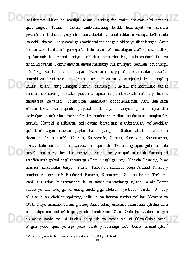 kelishmovchiliklar   bo’lmasligi   uchun   ularning   faoliyatini   shaxsan   o’zi   nazorat
qilib   turgan.     Temur         davlat     mafkurasining     kuchli     hokimiyat     va     tayanch
yekanligini   tushunib   yetganligi   bois   davlat,   saltanat   ishlarini   yuzaga   keltirishda
kamchilikka yo’l qo’ymaydigan vazirlarni tanlashga alohida ye’tibor bergan. Amir
Temur vazir to’rtta sifatga yega bo’lishi lozim deb hisoblagan: asillik, toza nasllik;
aql-farosatlilik;   sipohi   raiyat   ahlidan   xabardorlilik;   sabr-chidamlilik   va
tinchliksevarlik. Temur davrida davlat markaziy  ma’muriyati  boshida  devonbegi,
ark     begi     va     to’rt     vazir     turgan.     Vazirlar   soliq   yig’ish,   meros   ishlari,   askarlar
maoshi   va  ularni   oziq-ovqat   bilan  ta’minlash   va   saroy    xarajatlari     bilan     bog’liq
ishlar     bilan     shug’ullangan.Temur     davridagi     ilm-fan,   me’morchilik,   san’at
sohalari   o’z   davriga   nisbatan   yuqori   darajada   rivojlanib,yuksak   ma’naviy     boylik
darajasiga     ko’tarildi.     Sohibqiron     mamlakat     obodonchiligiga     ham   juda   katta
e’tibor   berdi.   Samarqandni   poytaxt   qilib   olgach   dunyoning   turli   joylaridan
keltirilgan  binokorlar,  me’morlar  tomonidan  masjidlar,  madrasalar,  maqbaralar
qurildi.     Hattoki     g’ariblarga     oziq-ovqat     beradigan    g’aribxonalar,     yo’lovchilar
qo’nib   o’tadigan     maxsus     joylar     ham     qurilgan.     Shahar     atrofi     mustahkam
devorlar     bilan   o’ralib,   Ohanin,   Shayxzoda,   Chorsu,   Korizgoh,   So’zangaron,
Feruza  kabi  nomlar  bilan     darvozalar      quriladi.   Temurning   qarorgohi    sifatida
noyob     ma’muriy     bino   Ko’ksaroy   va   Bo’stonsaroylar   qad   ko’taradi.   Samarqand
atrofida atab go’zal bog’lar yaratgan.Temur tug’ilgan joyi  Keshda Oqsaroy, Jome
masjidi,   madrasalar   barpo     ettirdi.   Turkiston   shahrida   Xoja   Ahmad   Yassaviy
maqbarasini qurdiradi. Bu davrda Buxoro,   Samarqand,  Shahrisabz   va   Toshkent
kabi     shaharlar     hunarmandchilik     va   savdo   markazlariga   aylandi.   Amir   Temur
savdo   yo’llari   rivojiga   va   uning   tinchligiga   alohida     ye’tibor     berdi.     U     boy
o’ljalar  bilan  cheklanibqolmay,  balki  jahon  karvon savdosi yo’llari (Yevropa va
O’rta Osiyo mamlakatlarining Uzoq Sharq bilan) ustidan hukmronlik qilishni ham
o’z   oldiga   maqsad   qilib   qo’ygandi.   Sohibqiron   Oltin   O’rda   hududidan     o’tgan
shimoliy   savdo   yo’lini   ishdan   chiqarish   va   savdo   yo’lini   O’rta Osiyo   orqali
o’tgan   yeski    ipak   yo’liga    yana   burib    yuborishga     zo’r    berib    harakat  qildi. 5
5
  Muhammadjonov A. Temur va temuriylar saltanati. T., 1994 yil, 111-bet.
10 