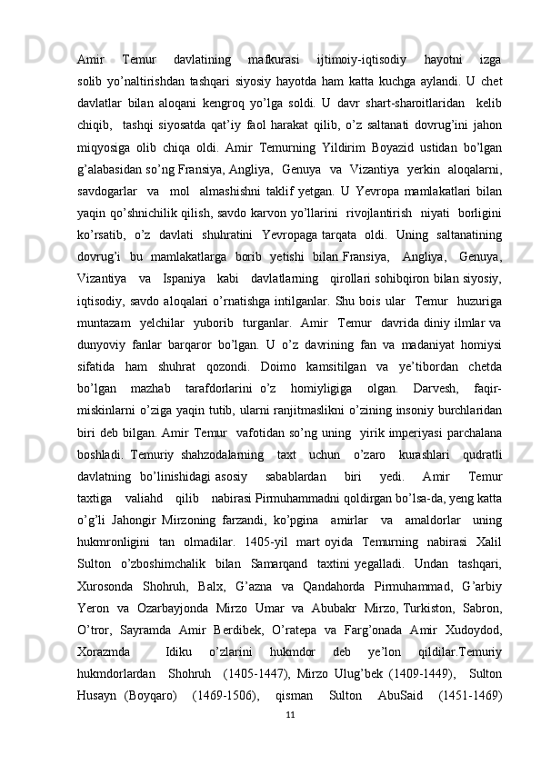 Amir        Temur        davlatining       mafkurasi        ijtimoiy-iqtisodiy        hayotni        izga
solib   yo’naltirishdan   tashqari   siyosiy   hayotda   ham   katta   kuchga   aylandi.   U   chet
davlatlar   bilan   aloqani   kengroq   yo’lga   soldi.   U   davr   shart-sharoitlaridan     kelib
chiqib,     tashqi   siyosatda   qat’iy   faol   harakat   qilib,   o’z   saltanati   dovrug’ini   jahon
miqyosiga   olib   chiqa   oldi.   Amir   Temurning   Yildirim   Boyazid   ustidan   bo’lgan
g’alabasidan so’ng Fransiya, Angliya,   Genuya   va   Vizantiya   yerkin   aloqalarni,
savdogarlar     va     mol     almashishni   taklif   yetgan.   U   Yevropa   mamlakatlari   bilan
yaqin qo’shnichilik qilish, savdo karvon yo’llarini   rivojlantirish   niyati   borligini
ko’rsatib,   o’z   davlati   shuhratini   Yevropaga tarqata   oldi.   Uning   saltanatining
dovrug’i   bu   mamlakatlarga   borib   yetishi    bilan Fransiya,     Angliya,     Genuya,
Vizantiya     va     Ispaniya     kabi     davlatlarning     qirollari sohibqiron bilan siyosiy,
iqtisodiy,   savdo   aloqalari   o’rnatishga   intilganlar.   Shu   bois   ular     Temur     huzuriga
muntazam     yelchilar     yuborib     turganlar.     Amir     Temur     davrida   diniy   ilmlar   va
dunyoviy   fanlar   barqaror   bo’lgan.   U   o’z   davrining   fan   va   madaniyat   homiysi
sifatida     ham     shuhrat     qozondi.     Doimo     kamsitilgan     va     ye’tibordan     chetda
bo’lgan     mazhab     tarafdorlarini   o’z     homiyligiga     olgan.     Darvesh,     faqir-
miskinlarni  o’ziga yaqin  tutib, ularni  ranjitmaslikni   o’zining  insoniy  burchlaridan
biri   deb  bilgan.   Amir   Temur     vafotidan  so’ng   uning    yirik   imperiyasi   parchalana
boshladi.   Temuriy   shahzodalarning     taxt     uchun     o’zaro     kurashlari     qudratli
davlatning    bo’linishidagi   asosiy         sabablardan        biri         yedi.        Amir        Temur
taxtiga    valiahd    qilib    nabirasi Pirmuhammadni qoldirgan bo’lsa-da, yeng katta
o’g’li   Jahongir   Mirzoning   farzandi,   ko’pgina     amirlar     va     amaldorlar     uning
hukmronligini     tan   olmadilar.    1405-yil    mart  oyida   Temurning   nabirasi     Xalil
Sulton     o’zboshimchalik     bilan     Samarqand     taxtini   yegalladi.     Undan     tashqari,
Xurosonda     Shohruh,     Balx,     G’azna     va     Qandahorda     Pirmuhammad,     G’arbiy
Yeron   va   Ozarbayjonda   Mirzo   Umar   va   Abubakr   Mirzo, Turkiston,   Sabron,
O’tror,   Sayramda   Amir   Berdibek,   O’ratepa   va   Farg’onada   Amir   Xudoydod,
Xorazmda         Idiku     o’zlarini     hukmdor     deb     ye’lon     qildilar.Temuriy
hukmdorlardan     Shohruh     (1405-1447),   Mirzo   Ulug’bek   (1409-1449),     Sulton
Husayn   (Boyqaro)     (1469-1506),     qisman     Sulton     AbuSaid     (1451-1469)
11 