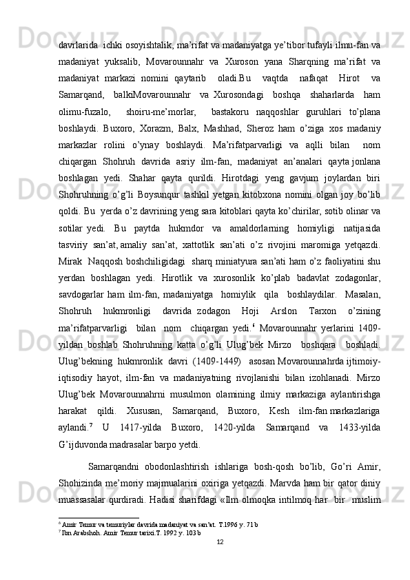 davrlarida  ichki osoyishtalik, ma’rifat va madaniyatga ye’tibor tufayli ilmu-fan va
madaniyat   yuksalib,   Movarounnahr   va   Xuroson   yana   Sharqning   ma’rifat   va
madaniyat   markazi   nomini   qaytarib     oladi.Bu     vaqtda     nafaqat     Hirot     va
Samarqand,     balkiMovarounnahr     va   Xurosondagi     boshqa     shaharlarda     ham
olimu-fuzalo,     shoiru-me’morlar,     bastakoru   naqqoshlar   guruhlari   to’plana
boshlaydi.   Buxoro,   Xorazm,   Balx,   Mashhad,   Sheroz   ham   o’ziga   xos   madaniy
markazlar   rolini   o’ynay   boshlaydi.   Ma’rifatparvarligi   va   aqlli   bilan     nom
chiqargan   Shohruh   davrida   asriy   ilm-fan,   madaniyat   an’analari   qayta jonlana
boshlagan   yedi.   Shahar   qayta   qurildi.   Hirotdagi   yeng   gavjum   joylardan   biri
Shohruhning   o’g’li   Boysunqur   tashkil   yetgan   kitobxona   nomini   olgan   joy   bo’lib
qoldi. Bu  yerda o’z davrining yeng sara kitoblari qayta ko’chirilar, sotib olinar va
sotilar   yedi.     Bu     paytda     hukmdor     va     amaldorlarning     homiyligi     natijasida
tasviriy  san’at, amaliy  san’at,  xattotlik  san’ati  o’z  rivojini  maromiga  yetqazdi.
Mirak   Naqqosh boshchiligidagi   sharq miniatyura san’ati ham o’z faoliyatini shu
yerdan   boshlagan   yedi.   Hirotlik   va   xurosonlik   ko’plab   badavlat   zodagonlar,
savdogarlar   ham   ilm-fan,   madaniyatga     homiylik     qila     boshlaydilar.     Masalan,
Shohruh     hukmronligi     davrida   zodagon     Hoji     Arslon     Tarxon     o’zining
ma’rifatparvarligi     bilan     nom     chiqargan   yedi. 6
  Movarounnahr   yerlarini   1409-
yildan   boshlab   Shohruhning   katta   o’g’li   Ulug’bek   Mirzo     boshqara     boshladi.
Ulug’bekning  hukmronlik  davri  (1409-1449)   asosan Movarounnahrda ijtimoiy-
iqtisodiy   hayot,   ilm-fan   va   madaniyatning   rivojlanishi   bilan   izohlanadi.   Mirzo
Ulug’bek   Movarounnahrni   musulmon   olamining   ilmiy   markaziga   aylantirishga
harakat    qildi.    Xususan,    Samarqand,    Buxoro,    Kesh    ilm-fan markazlariga
aylandi. 7
    U     1417-yilda     Buxoro,     1420-yilda     Samarqand     va     1433-yilda
G’ijduvonda madrasalar barpo yetdi. 
          Samarqandni   obodonlashtirish   ishlariga   bosh-qosh   bo’lib,   Go’ri   Amir,
Shohizinda me’moriy majmualarini  oxiriga yetqazdi. Marvda ham bir  qator  diniy
muassasalar   qurdiradi.  Hadisi   sharifdagi   «Ilm   olmoqka intilmoq har    bir     muslim
6
  Amir Temur va temuriylar davrida madaniyat va san’at. T.1996 y. 71 b
7
  Ibn Arabshoh. Amir Temur tarixi.T. 1992 y. 103 b
12 