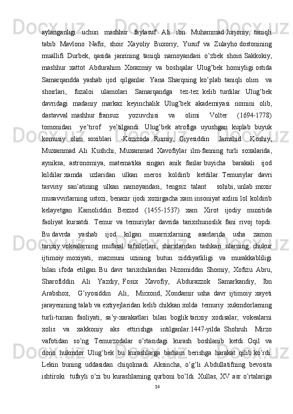 aylanganligi   uchun   mashhur   faylasuf   Ali   ibn   Muhammad Jurjoniy,  taniqli
tabib   Mavlono  Nafis,   shoir   Xayoliy   Buxoriy,   Yusuf   va   Zulayho dostonining
muallifi  Durbek,  qasida  janrining  taniqli  namoyandasi  o’zbek  shoiri Sakkokiy,
mashhur  xattot  Abdurahim  Xorazmiy  va  boshqalar  Ulug’bek  homiyligi ostida
Samarqandda   yashab   ijod   qilganlar.   Yana   Sharqning   ko’plab   taniqli   olim     va
shoirlari,     fuzaloi     ulamolari     Samarqandga     tez-tez   kelib   turdilar.   Ulug’bek
davridagi   madaniy   markaz   keyinchalik   Ulug’bek   akademiyasi   nomini   olib,
dastavval   mashhur   fransuz       yozuvchisi       va       olimi       Volter       (1694-1778)
tomonidan     ye’tirof     ye’tilgandi.   Ulug’bek   atrofiga   uyushgan   kuplab   buyuk
komusiy   olim   soxiblari     -Kozizoda   Rumiy,   Giyesiddin     Jamshid     Koshiy,
Muxammad  Ali  Kushchi,  Muxammad  Xavofiylar  ilm-fanning  turli  soxalarida,
ayniksa,   astronomiya,   matematika   singari   anik   fanlar buyicha     barakali     ijod
kildilar xamda     uzlaridan     ulkan     meros     koldirib     ketdilar. Temuriylar   davri
tasviriy     san’atining     ulkan     namoyandasi,     tengsiz     talant         sohibi,   unlab   moxir
musavvirlarning ustozi,  benazir  ijodi  xozirgacha  xam  insoniyat  axlini  lol  koldirib
kelayetgan     Kamoliddin     Bexzod     (1455-1537)     xam     Xirot     ijodiy     muxitida
faoliyat  kursatdi.  Temur  va  temuriylar  davrida  tarixshunoslik  fani  rivoj  topdi.
Bu davrda    yashab    ijod    kilgan    muarrixlarning    asarlarida    usha    zamon
tarixiy vokealarning  mufasal  tafsilotlari,  sharxlaridan  tashkari  ularning  chukur
ijtimoiy   moxiyati,     mazmuni     uzining     butun     ziddiyatliligi     va     murakkabliligi
bilan  ifoda  etilgan. Bu  davr  tarixchilaridan  Nizomiddin  Shomiy,  Xofizu  Abru,
Sharofiddin     Ali     Yazdiy,   Fosix     Xavofiy,     Abdurazzok     Samarkandiy,     Ibn
Arabshox,     G’iyosiddin     Ali,     Mirxond,   Xondamir   usha   davr   ijtimoiy   xayeti
jarayenining talab va extiyejlaridan kelib chikkan xolda   temuriy   xukmdorlarning
turli-tuman  faoliyati,  sa’y-xarakatlari  bilan  boglik tarixiy  xodisalar,  vokealarni
xolis     va     xakkoniy     aks     ettirishga     intilganlar.1447-yilda   Shohruh     Mirzo
vafotidan     so’ng     Temurzodalar     o’rtasidagi     kurash     boshlanib     ketdi.   Oqil     va
dono  hukmdor  Ulug’bek  bu  kurashlarga  barham  berishga  harakat  qilib ko’rdi.
Lekin   buning   uddasidan   chiqolmadi.   Aksincha,   o’g’li   Abdullatifning   bevosita
ishtiroki     tufayli   o’zi   bu   kurashlarning   qurboni   bo’ldi.   Xullas,   XV   asr   o’rtalariga
14