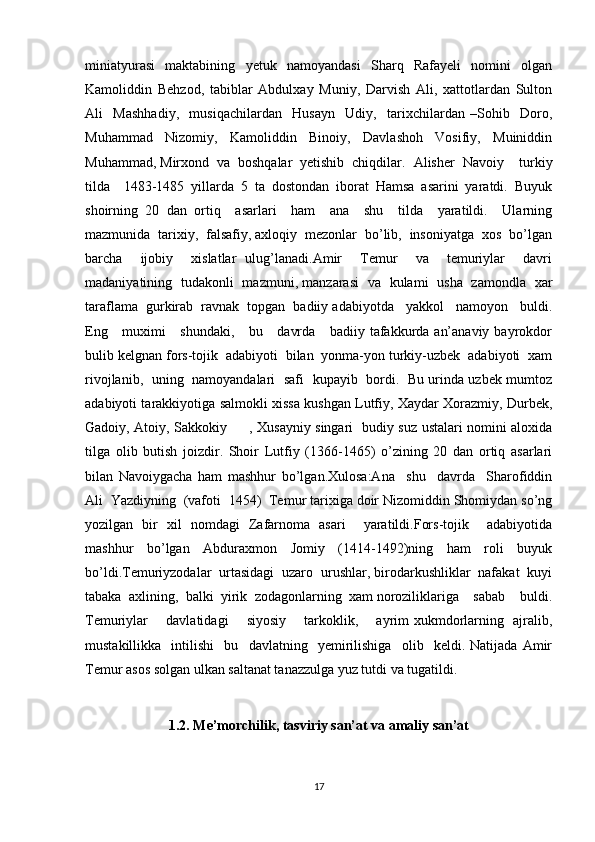 miniatyurasi   maktabining   yetuk   namoyandasi   Sharq   Rafayeli   nomini   olgan
Kamoliddin   Behzod,   tabiblar   Abdulxay   Muniy,   Darvish   Ali,   xattotlardan   Sulton
Ali     Mashhadiy,     musiqachilardan     Husayn     Udiy,     tarixchilardan   –Sohib     Doro,
Muhammad   Nizomiy,   Kamoliddin   Binoiy,   Davlashoh   Vosifiy,   Muiniddin
Muhammad, Mirxond  va  boshqalar  yetishib  chiqdilar.   Alisher  Navoiy    turkiy
tilda     1483-1485   yillarda   5   ta   dostondan   iborat   Hamsa   asarini   yaratdi.   Buyuk
shoirning   20   dan   ortiq     asarlari     ham     ana     shu     tilda     yaratildi.     Ularning
mazmunida  tarixiy,  falsafiy, axloqiy  mezonlar  bo’lib,  insoniyatga  xos  bo’lgan
barcha     ijobiy     xislatlar   ulug’lanadi.Amir     Temur     va     temuriylar     davri
madaniyatining   tudakonli   mazmuni, manzarasi   va   kulami   usha   zamondla   xar
taraflama  gurkirab  ravnak  topgan  badiiy adabiyotda   yakkol   namoyon   buldi.
Eng     muximi      shundaki,     bu     davrda     badiiy tafakkurda an’anaviy bayrokdor
bulib kelgnan fors-tojik  adabiyoti  bilan  yonma-yon turkiy-uzbek  adabiyoti  xam
rivojlanib,   uning   namoyandalari   safi   kupayib   bordi.   Bu urinda uzbek mumtoz
adabiyoti tarakkiyotiga salmokli xissa kushgan Lutfiy, Xaydar Xorazmiy, Durbek,
Gadoiy, Atoiy, Sakkokiy         , Xusayniy singari   budiy suz ustalari nomini aloxida
tilga   olib   butish   joizdir.   Shoir   Lutfiy   (1366-1465)   o’zining   20   dan   ortiq   asarlari
bilan   Navoiygacha   ham   mashhur   bo’lgan.Xulosa:Ana     shu     davrda     Sharofiddin
Ali  Yazdiyning  (vafoti  1454)  Temur tarixiga doir Nizomiddin Shomiydan so’ng
yozilgan   bir   xil   nomdagi   Zafarnoma   asari     yaratildi.Fors-tojik     adabiyotida
mashhur     bo’lgan     Abduraxmon     Jomiy     (1414-1492)ning     ham     roli     buyuk
bo’ldi.Temuriyzodalar  urtasidagi  uzaro  urushlar, birodarkushliklar  nafakat  kuyi
tabaka  axlining,  balki  yirik  zodagonlarning  xam noroziliklariga    sabab    buldi.
Temuriylar       davlatidagi       siyosiy       tarkoklik,       ayrim xukmdorlarning   ajralib,
mustakillikka     intilishi     bu     davlatning     yemirilishiga     olib     keldi.   Natijada   Amir
Temur asos solgan ulkan saltanat tanazzulga yuz tutdi va tugatildi.
1.2.  Me’morchilik, tasviriy san’at va amaliy san’at
17
