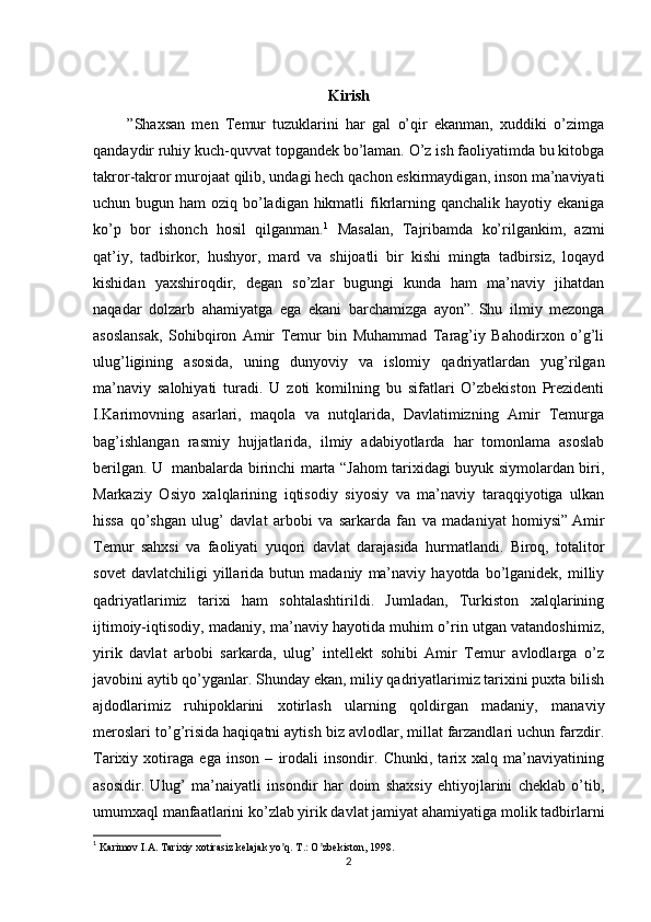 Kirish
          ”Shaxsan   men   Temur   tuzuklarini   har   gal   o’qir   ekanman,   xuddiki   o’zimga
qandaydir ruhiy kuch-quvvat topgandek bo’laman. O’z ish faoliyatimda bu kitobga
takror-takror murojaat qilib, undagi hech qachon eskirmaydigan, inson ma’naviyati
uchun bugun ham  oziq bo’ladigan hikmatli  fikrlarning qanchalik hayotiy ekaniga
ko’p   bor   ishonch   hosil   qilganman. 1
  Masalan,   Tajribamda   ko’rilgankim,   azmi
qat’iy,   tadbirkor,   hushyor,   mard   va   shijoatli   bir   kishi   mingta   tadbirsiz,   loqayd
kishidan   yaxshiroqdir,   degan   so’zlar   bugungi   kunda   ham   ma’naviy   jihatdan
naqadar   dolzarb   ahamiyatga   ega   ekani   barchamizga   ayon”.   Shu   ilmiy   mezonga
asoslansak,   Sohibqiron   Amir   Temur   bin   Muhammad   Tarag’iy   Bahodirxon   o’g’li
ulug’ligining   asosida,   uning   dunyoviy   va   islomiy   qadriyatlardan   yug’rilgan
ma’naviy   salohiyati   turadi.   U   zoti   komilning   bu   sifatlari   O’zbekiston   Prezidenti
I.Karimovning   asarlari,   maqola   va   nutqlarida,   Davlatimizning   Amir   Temurga
bag’ishlangan   rasmiy   hujjatlarida,   ilmiy   adabiyotlarda   har   tomonlama   asoslab
berilgan. U     manbalarda birinchi marta “Jahom tarixidagi buyuk siymolardan biri,
Markaziy   Osiyo   xalqlarining   iqtisodiy   siyosiy   va   ma’naviy   taraqqiyotiga   ulkan
hissa   qo’shgan   ulug’   davlat   arbobi   va   sarkarda   fan   va   madaniyat   homiysi”   Amir
Temur   sahxsi   va   faoliyati   yuqori   davlat   darajasida   hurmatlandi.   Biroq,   totalitor
sovet   davlatchiligi   yillarida  butun   madaniy   ma’naviy   hayotda   bo’lganidek,   milliy
qadriyatlarimiz   tarixi   ham   sohtalashtirildi.   Jumladan,   Turkiston   xalqlarining
ijtimoiy-iqtisodiy, madaniy, ma’naviy hayotida muhim o’rin utgan vatandoshimiz,
yirik   davlat   arbobi   sarkarda,   ulug’   intellekt   sohibi   Amir   Temur   avlodlarga   o’z
javobini aytib qo’yganlar. Shunday ekan, miliy qadriyatlarimiz tarixini puxta bilish
ajdodlarimiz   ruhipoklarini   xotirlash   ularning   qoldirgan   madaniy,   manaviy
meroslari to’g’risida haqiqatni aytish biz avlodlar, millat farzandlari uchun farzdir.
Tarixiy   xotiraga   ega   inson   –   irodali   insondir.   Chunki,   tarix   xalq   ma’naviyatining
asosidir.   Ulug’   ma’naiyatli   insondir   har   doim   shaxsiy   ehtiyojlarini   cheklab   o’tib,
umumxaql manfaatlarini ko’zlab yirik davlat jamiyat ahamiyatiga molik tadbirlarni
1
  Karimov I.А. Tarixiy xotirasiz kelajak yo q. T.: O zbekiston, 1998.ʼ ʼ
2